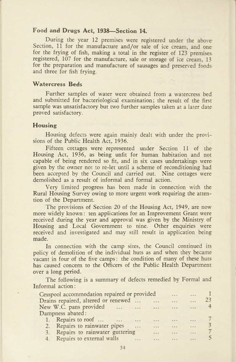 Food and Drugs Act, 1938—Section 14. During the year 12 premises were registered under the above Section, 11 for the manufacture and/or sale of ice cream, and one for the frying of fish, making a total in the register of 123 premises registered, 107 for the manufacture, sale or storage of ice cream, 13 for the preparation and manufacture of sausages and preserved foods, and three for fish frying. Watercress Beds Further samples of water were obtained from a watercress bed and submitted for bacteriological examination; the result of the first sample was unsatisfactory but two further samples taken at a later date proved satisfactory. Housing Housing defects were again mainiy dealt with under the provi- sions of the Public Health Act, 1936. Fifteen cottages were represented under Section 11 of the Housing Act, 1936, as being unfit for human habitation and not capable of being rendered so fit, and in six cases undertakings were given by the owner not to re-let until a scheme of reconditioning had been accepted by the Council and carried out. Nine cottages were demolished as a result of informal and formal action. Very limited progress has been made in connection with the Rural Housing Survey owing to more urgent work requiring the atten- tion of the Department. The provisions of Section 20 of the Housing Act, 1949, are now more widely known: ten applications for an Improvement Grant were received during the year and approval was given by the Ministry of Housing and Local Government to nine. Other enquiries were received and investigated and may still result in application being made. In connection with the camp sites, the Council continued its policy of demolition of the individual huts as and when they became vacant in four of the five camps: the condition of many of these huts has caused concern to the Officers of the Public Health Department over a long period. The following is a summary of defects remedied by Formal and Informal action: Cesspool accommodation repaired or provided Drains repaired, altered or renewed ... New W.C. pans provided Dampness abated: 1. Repairs to roof ... 2. Repairs to rainwater pipes 3. Repairs to rainwater guttering 4. Repairs to external walls 1 23 4 7 3 7 5