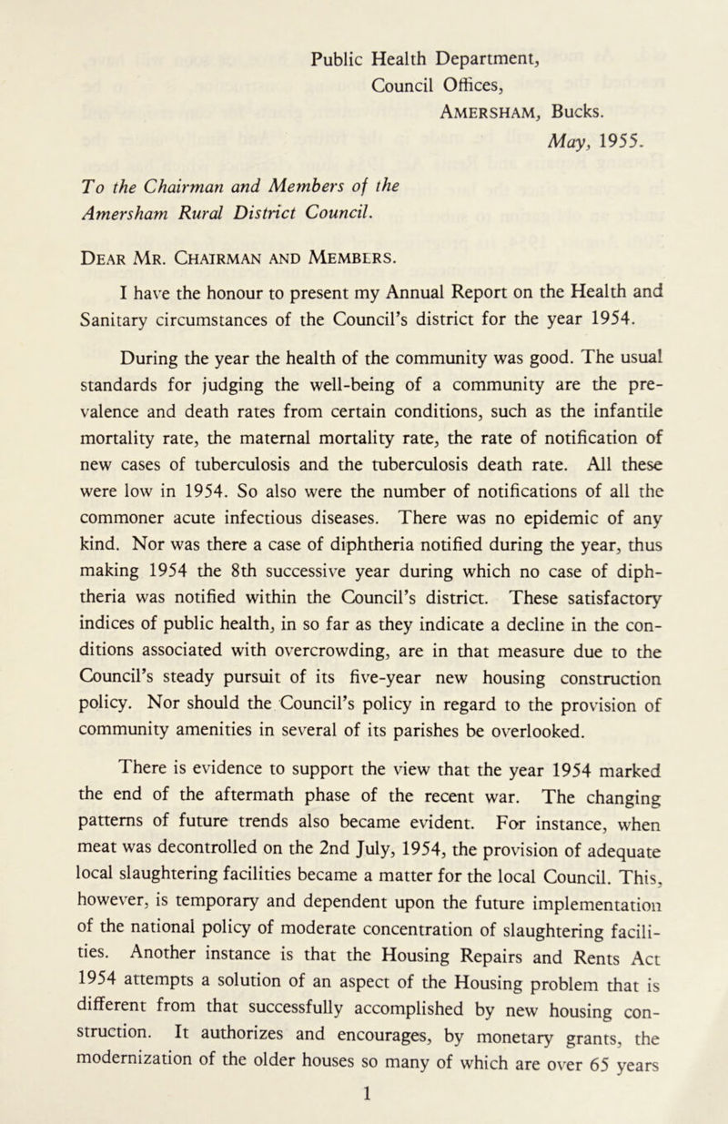 Public Health Department, Council Offices, Amersham, Bucks. May, 1955. To the Chairman and Members of the Amersham Rural District Council. Dear Mr. Chairman and Members. I have the honour to present my Annual Report on the Health and Sanitary circumstances of the Council’s district for the year 1954. During the year the health of the community was good. The usual standards for judging the well-being of a community are the pre- valence and death rates from certain conditions, such as the infantile mortality rate, the maternal mortality rate, the rate of notification of new cases of tuberculosis and the tuberculosis death rate. All these were low in 1954. So also were the number of notifications of all the commoner acute infectious diseases. There was no epidemic of any kind. Nor was there a case of diphtheria notified during the year, thus making 1954 the 8th successive year during which no case of diph- theria was notified within the Council’s district. These satisfactory indices of public health, in so far as they indicate a decline in the con- ditions associated with overcrowding, are in that measure due to the Council’s steady pursuit of its five-year new housing construction policy. Nor should the Council’s policy in regard to the provision of community amenities in several of its parishes be overlooked. There is evidence to support the view that the year 1954 marked the end of the aftermath phase of the recent war. The changing patterns of future trends also became evident. For instance, when meat was decontrolled on the 2nd July, 1954, the provision of adequate local slaughtering facilities became a matter for the local Council. This, however, is temporary and dependent upon the future implementation of the national policy of moderate concentration of slaughtering facili- ties. Another instance is that the Housing Repairs and Rents Act 1954 attempts a solution of an aspect of the Housing problem that is different from that successfully accomplished by new housing con- struction. It authorizes and encourages, by monetary grants, the modernization of the older houses so many of which are over 65 years