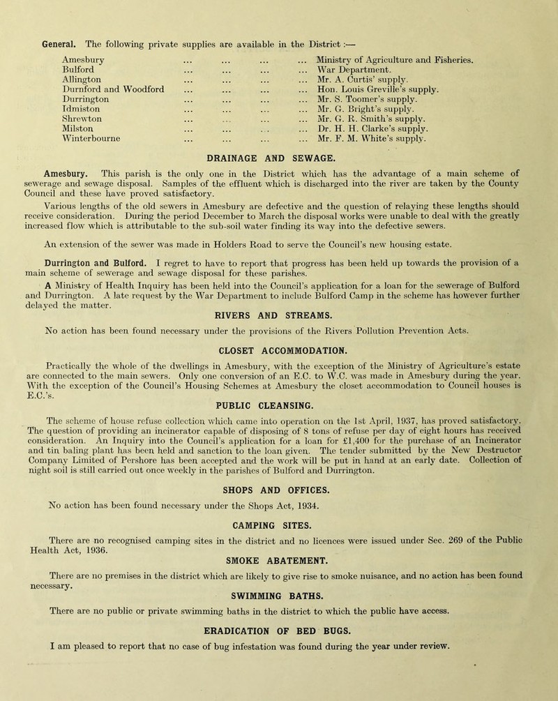 General. The following private supplies are available in the District :— Amesbury Bulford Allington Durnford and Woodford Durrington Tdmiston Shrewton Milston Winterbourne ... Ministry of Agriculture and Fisheries. ... War Department. ... Mr. A. Curtis’ suppty. ... Hon. Louis Greville’s supply. Mr. S. Toomer’s supply. ... Mr. G. Bright’s supply. ... Mr. G. R. Smith’s supply. ... Dr. H. H. Clarke’s supply. ... Mr. F. M. White’s supply. DRAINAGE AND SEWAGE. Amesbury. This parish is the only one in the District which has the advantage of a main scheme of sewerage and sewage disposal. Samples of the effluent which is discharged into the river are taken by the County Council and these have proved satisfactory. Various lengths of the old sewers in Amesbury are defective and the question of relaying these lengths should receive consideration. During the period December to March the disposal works were unable to deal with the greatly increased flow which is attributable to the sub-soil water finding its way into the defective sewers. An extension of the sewer was made in Holders Road to serve the Council’s new housing estate. Durrington and Bulford. I regret to have to report that progress has been held up towards the provision of a main scheme of sewerage and sewage disposal for these parishes. A Ministry of Health Inquiry has been held into the Council’s application for a loan for the sewerage of Bulford and Durrington. A late request by the War Department to include Bulford Camp in the scheme has however further delayed the matter. RIVERS AND STREAMS. No action has been found necessary under the provisions of the Rivers Pollution Prevention Acts. CLOSET ACCOMMODATION. Practically the whole of the dwellings in Amesbury, with the exception of the Ministry of Agriculture’s estate are connected to the main sewers. Only one conversion of an E.C. to W.C. was made in Amesbury during the year. With the exception of the Council’s Housing Schemes at Amesbury the closet accommodation to Council houses is E.C.’s. PUBLIC CLEANSING. The scheme of house refuse collection which came into operation on the 1st April, 1937, has proved satisfactory. The question of providing an incinerator capable of disposing of 8 tons of refuse per day of eight hours has received consideration. An Inquiry into the Council’s application for a loan for £1,400 for the purchase of an Incinerator and tin baling plant has been held and sanction to the loan given. The tender submitted by the New Destructor Company Limited of Pershore has been accepted and the work will be put in hand at an early date. Collection of night soil is still carried out once weekly in the parishes of Bulford and Durrington. SHOPS AND OFFICES. No action has been found necessary under the Shops Act, 1934. CAMPING SITES. There are no recognised camping sites in the district and no licences were issued under Sec. 269 of the Public Health Act, 1936. SMOKE ABATEMENT. There are no premises in the district which are likely to give rise to smoke nuisance, and no action has been found necessary. SWIMMING BATHS. There are no public or private swimming baths in the district to which the public have access. ERADICATION OF BED BUGS.