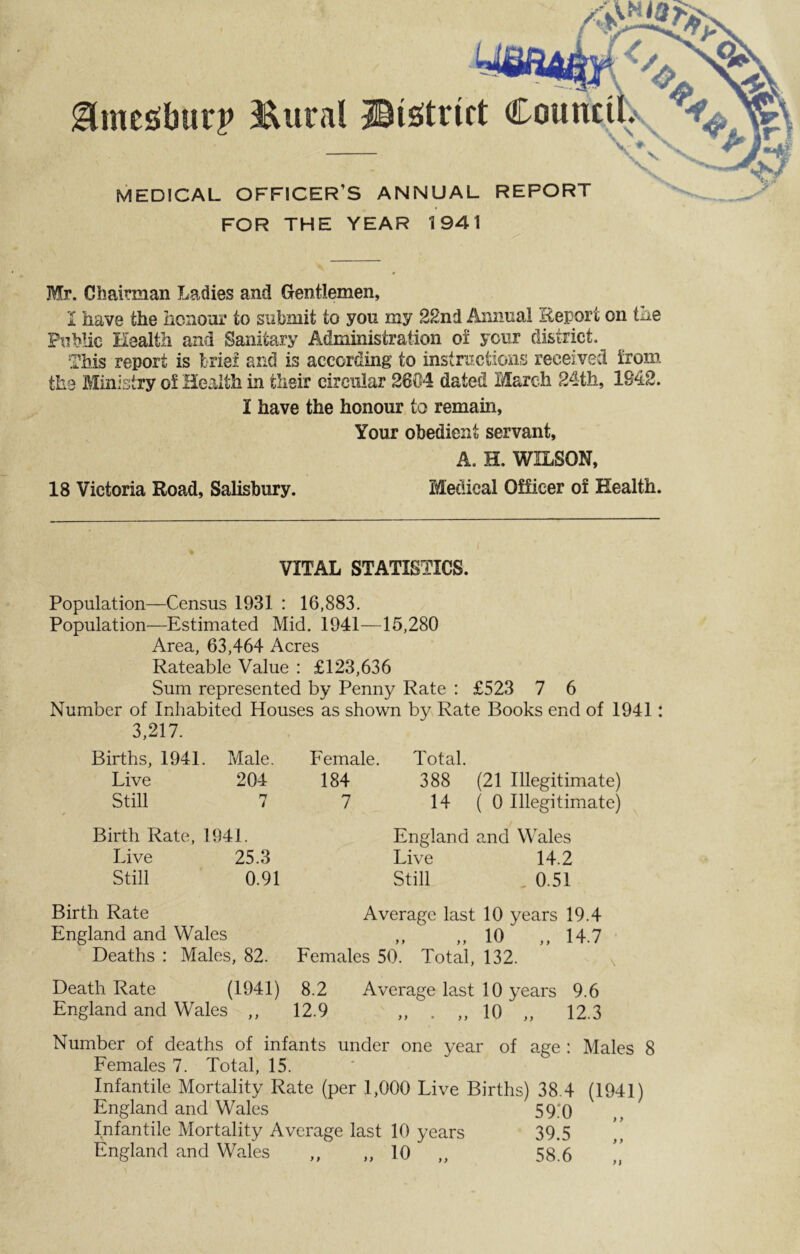 glmcsburp I&utal -©(Strict MEDICAL OFFICER’S ANNUAL REPORT V- ♦ FOR THE YEAR 1941 Mr. Chairman Ladies and Gentlemen, I have the honour to submit to you my 22nd Annual Report on the Public Health and Sanitary Administration of your district. This report is brie! and is according to instructions received iron?, the Ministry oi Health in their circular 2604 dated March 24th, 1842. I have the honour to remain, Your obedient servant, A. H. WILSON, 18 Victoria Road, Salisbury. Medical Officer of Health. VITAL STATISTICS. Population—Census 1931 : 16,883. Population—Estimated Mid. 1941—15,280 Area, 63,464 Acres Rateable Value : £123,636 Sum represented by Penny Rate : £523 7 6 Number of Inhabited Houses as shown by Rate Books end of 1941: 3,217. Births, 1941. Male. Live 204 Still 7 Female. Total. 184 388 (21 Illegitimate) 7 14(0 Illegitimate) Birth Rate, 1941. Live 25.3 Still 0.91 England and Wales Live 14.2 Still , 0.51 Birth Rate Average last 10 years 19.4 England and Wales ,, ,, 10 ,, 14.7 Deaths : Males, 82. Females 50. Total, 132. Death Rate (1941) 8.2 Average last 10 years 9.6 England and Wales ,, 12.9 „ . ,, 10 „ 12.3 Number of deaths of infants under one year of age : Males 8 Females 7. Total, 15. Infantile Mortality Rate (per 1,000 Live Births) 38.4 (1941) England and Wales 59;0 Infantile Mortality Average last 10 years 39.5 ” England and Wales „ „ 10 „ 58.6