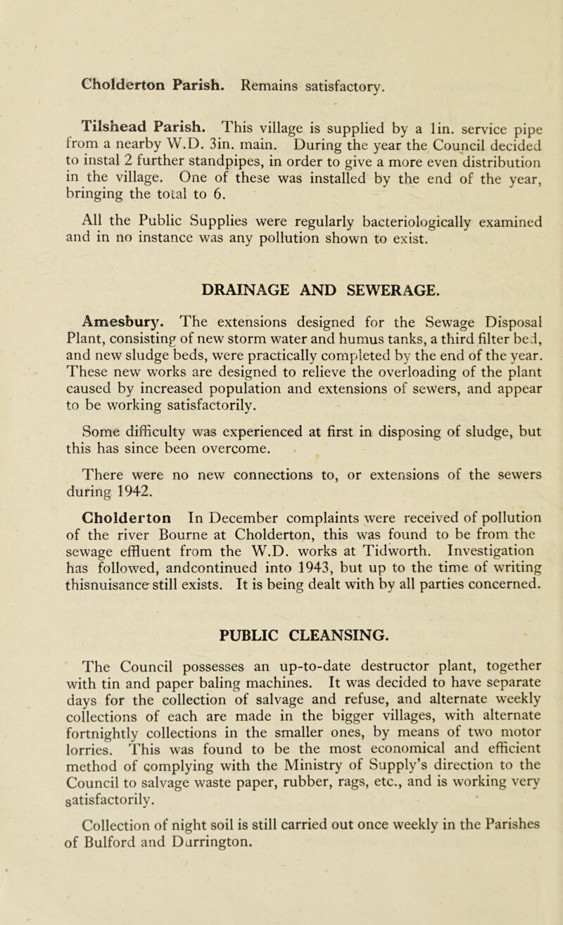 Cholderton Parish. Remains satisfactory. Tilshead Parish. This village is supplied by a lin. service pipe from a nearby W.D. 3in. main. During the year the Council decided to instal 2 further standpipes, in order to give a more even distribution in the village. One of these was installed by the end of the year, bringing the total to 6. All the Public Supplies were regularly bacteriologically examined and in no instance was any pollution shown to exist. DRAINAGE AND SEWERAGE. Amesfoury. The extensions designed for the Sewage Disposal Plant, consisting of new storm water and humus tanks, a third filter bed, and new sludge beds, were practically completed by the end of the year. These new works are designed to relieve the overloading of the plant caused by increased population and extensions of sewers, and appear to be working satisfactorily. Some difficulty was experienced at first in disposing of sludge, but this has since been overcome. There were no new connections to, or extensions of the sewers during 1942. Cholderton In December complaints were received of pollution of the river Bourne at Cholderton, this was found to be from the sewage effluent from the W.D. works at Tidworth. Investigation has followed, andcontinued into 1943, but up to the time of writing thisnuisance still exists. It is being dealt with by all parties concerned. PUBLIC CLEANSING. The Council possesses an up-to-date destructor plant, together with tin and paper baling machines. It was decided to have separate days for the collection of salvage and refuse, and alternate weekly collections of each are made in the bigger villages, with alternate fortnightly collections in the smaller ones, by means of two motor lorries. This was found to be the most economical and efficient method of complying with the Ministry of Supply’s direction to the Council to salvage waste paper, rubber, rags, etc., and is working very satisfactorily. Collection of night soil is still carried out once weekly in the Parishes of Bulford and Durrington.
