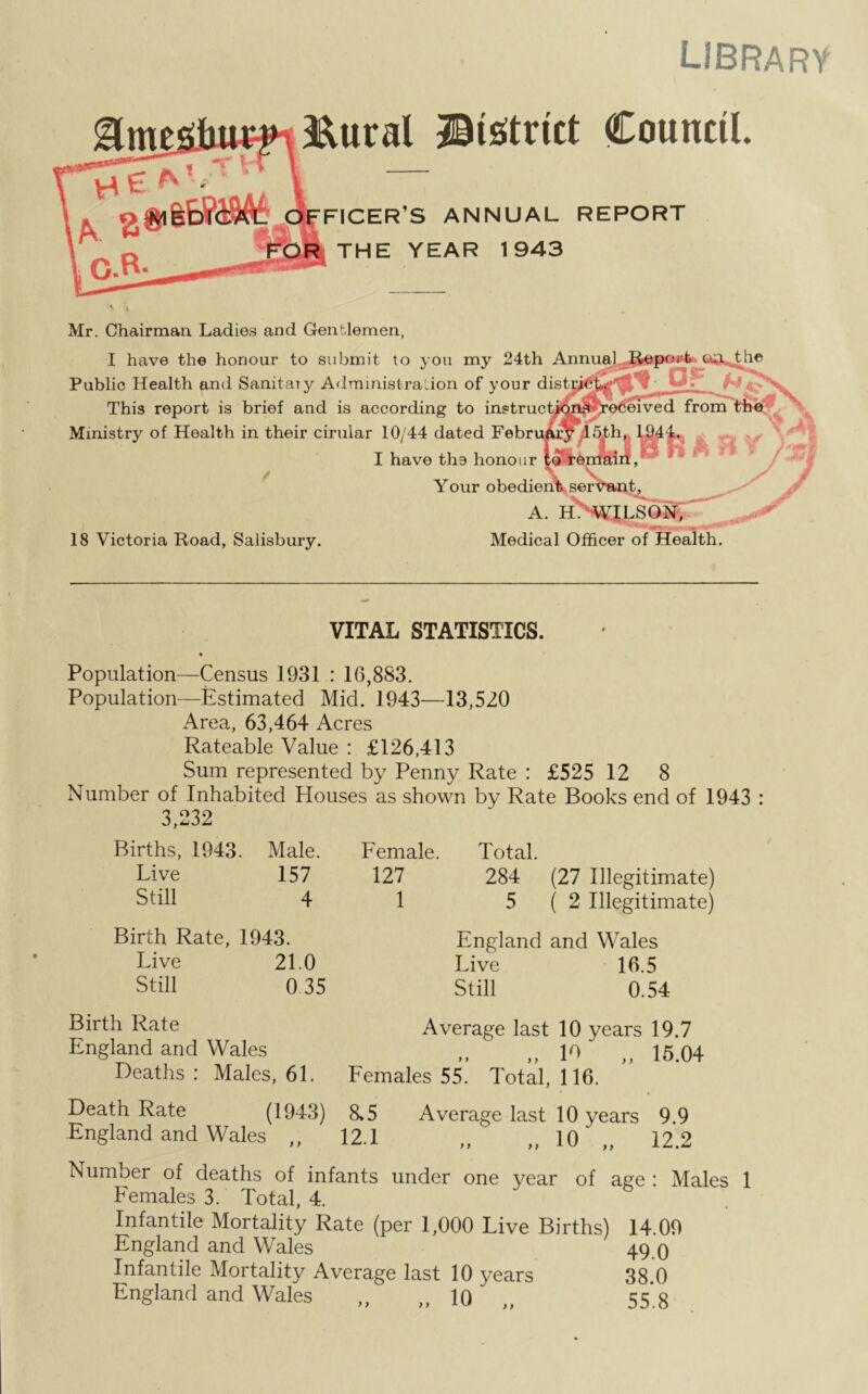 library Eural ©(strict Council FICER’S ANNUAL REPORT THE YEAR 1943 ♦ * » Mr. Chairman Ladies and Gentlemen, I have the honour to submit to you my 24th Annual Public Health and Sanitaiy Administration of your distr ***** This report is brief and is according to instruct/Wt'received from Ministry of Health in their cirular 10/44 dated Febru&iw d5dh„ H I have the honour Your obedient 18 Victoria Road, Salisbury, tser A. H. WILSON, Medical Officer of Health, VITAL STATISTICS. • Population—Census 1931 : 16,883. Population—Estimated Mid. 1943—13,520 Area, 63,464 Acres Rateable Value : £126,413 Sum represented by Penny Rate : £525 12 8 Number of Inhabited Houses as shown by Rate Books end of 1943 : 3,232 Births, 1943. Male. Live 157 Still 4 Birth Rate, 1943. Live 21.0 Still 0 35 Lemale. Total. 127 284 (27 Illegitimate) 1 5(2 Illegitimate) England and Wales Live 16.5 Still 0.54 Birth Rate Average last 10 years 19.7 England and Wales „ 10 „ 15.04 Deaths : Males, 61. Eemales 55. Total, 116. Death Rate (1943) 8»5 Average last 10 years 9.9 England and Wales „ 12.1 „ „10'„ 12.2 Number of deaths of infants under one year of age : Males 1 Lemales 3. Total, 4. Infantile Mortality Rate (per 1,000 Live Births) 14.09 England and Wales 49 q Infantile Mortality Average last 10 years 38.0 England and Wales „ „ 10 „ 55’. 8