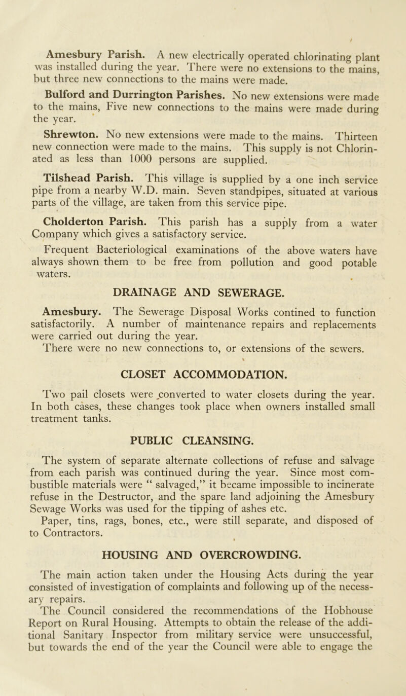 Amesbury Parish. A new electrically operated chlorinating plant was installed during the year. There were no extensions to the mains, but three new connections to the mains were made. Bulford and Durrington Parishes. No new extensions were made to the mains, Five new connections to the mains were made during the year. Shrewton. No new extensions were made to the mains. Thirteen new connection were made to the mains. This supply is not Chlorin- ated as less than 1000 persons are supplied. Tilshead Parish. This village is supplied by a one inch service pipe from a nearby W.D. main. Seven standpipes, situated at various parts of the village, are taken from this service pipe. Cholderton Parish. This parish has a supply from a water Company which gives a satisfactory service. Frequent Bacteriological examinations of the above waters have always shown them to be free from pollution and good potable waters. DRAINAGE AND SEWERAGE. Amesbury. The Sewerage Disposal Works contined to function satisfactorily. A number of maintenance repairs and replacements were carried out during the year. There were no new connections to, or extensions of the sewers. % CLOSET ACCOMMODATION. Two pail closets were ^converted to water closets during the year. In both cases, these changes took place when owners installed small treatment tanks. PUBLIC CLEANSING. The system of separate alternate collections of refuse and salvage from each parish was continued during the year. Since most com- bustible materials were “ salvaged,” it became impossible to incinerate refuse in the Destructor, and the spare land adjoining the Amesbury Sewage Works was used for the tipping of ashes etc. Paper, tins, rags, bones, etc., were still separate, and disposed of to Contractors. i HOUSING AND OVERCROWDING. The main action taken under the Housing Acts during the year consisted of investigation of complaints and following up of the necess- ary repairs. The Council considered the recommendations of the Hobhouse Report on Rural Housing. Attempts to obtain the release of the addi- tional Sanitary Inspector from military service were unsuccessful, but towards the end of the year the Council were able to engage the