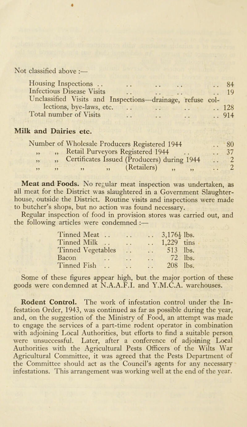 Not classified above :— Housing Inspections 84 • • •• • • w 1 Infectious Disease Visits .. 19 Unclassified Visits and Inspections- -drainage, refuse col- lections, bye-laws, etc. ..128 Total number of Visits ..914 Milk and Dairies etc. Number of Wholesale Producers Registered 1944 .. 80 ,, ,, Retail Purveyors Registered 1944 . . . . 37 ,, ,, Certificates Issued (Producers) during 1944 . . 2 » „ » „ (Retailers) „ „ 2 Meat and Foods. No regular meat inspection was undertaken, as all meat for the District was slaughtered in a Government Slaughter- house, outside the District. Routine visits and inspections were made to butcher’s shops, but no action was found necessary. Regular inspection of food in provision stores was carried out, and the following articles were condemned :— Tinned Meat . . Tinned Milk . . Tinned Vegetables Bacon Tinned Fish 3,176J lbs. 1,229“ tins 513 lbs. 72 lbs. 208 lbs. Some of these figures appear high, but the major portion of these goods were condemned at N.A.A.F.I. and Y.M.C.A. warehouses. Rodent Control. The work of infestation control under the In- festation Order, 1943, was continued as far as possible during the year, and, on the suggestion of the Ministry of Food, an attempt was made to engage the services of a part-time rodent operator in combination with adjoining Local Authorities, but efforts to find a suitable person were unsuccessful. Later, after a conference of adjoining Local Authorities with the Agricultural Pests Officers of the Wilts War Agricultural Committee, it was agreed that the Pests Department of the Committee should act as the Council’s agents for any necessary infestations. This arrangement was working well at the end of the year.