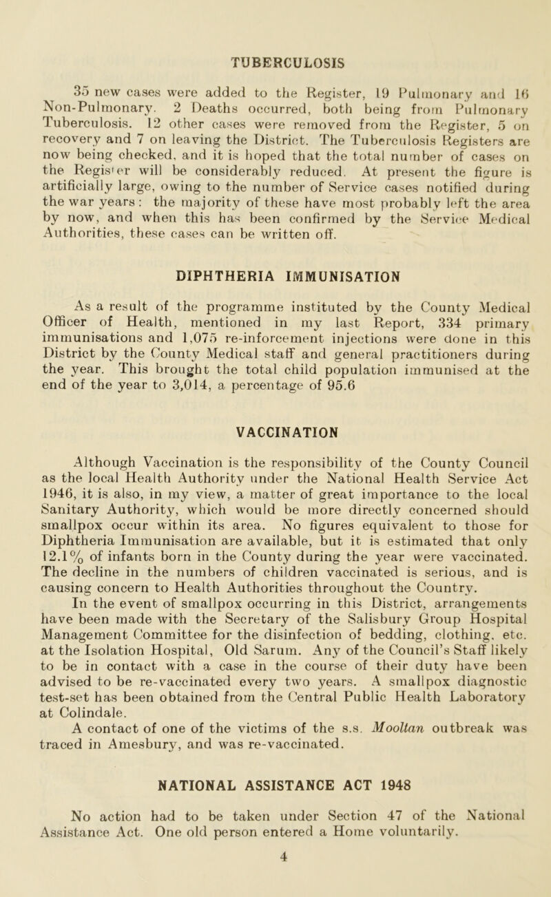 TUBERCULOSIS 35 new cases were added to the Register, 19 Pulmonary and 16 Non-Pulmonary. 2 Deaths occurred, both being from Pulmonary Tuberculosis. 12 other cases were removed from the Register, 5 on recovery and 7 on leaving the District. The Tuberculosis Registers are now being checked, and it is hoped that the total number of cases on the Regis'er will be considerably reduced. At present the figure is artificially large, owing to the number of Service cases notified during the war years : the majority of these have most probably left the area by now, and when this has been confirmed by the Service Medical Authorities, these cases can be written off DIPHTHERIA IMMUNISATION As a result of the programme instituted by the County Medical Officer of Health, mentioned in my last Report, 334 primary immunisations and 1,075 re-inforcement injections were done in this District by the County Medical staff and general practitioners during the year. This brought the total child population immunised at the end of the year to 3,014, a percentage of 95.6 VACCINATION Although Vaccination is the responsibility of the County Council as the local Health Authority under the National Health Service Act 1946, it is also, in my view, a matter of great importance to the local Sanitary Authority, which would be more directly concerned should smallpox occur within its area. No figures equivalent to those for Diphtheria Immunisation are available, but it is estimated that only 12.1% of infants born in the County during the year were vaccinated. The decline in the numbers of children vaccinated is serious, and is causing concern to Health Authorities throughout the Country. In the event of smallpox occurring in this District, arrangements have been made with the Secretary of the Salisbury Group Hospital Management Committee for the disinfection of bedding, clothing, etc. at the Isolation Hospital, Old Sarum. Any of the Council’s Staff likely to be in contact with a case in the course of their duty have been advised to be re-vaccinated every two years. A smallpox diagnostic test-set has been obtained from the Central Public Health Laboratory at Colindale. A contact of one of the victims of the s.s. Mooltan outbreak was traced in Amesburv, and was re-vaccinated. 7 NATIONAL ASSISTANCE ACT 1948 No action had to be taken under Section 47 of the National Assistance Act. One old person entered a Home voluntarily.
