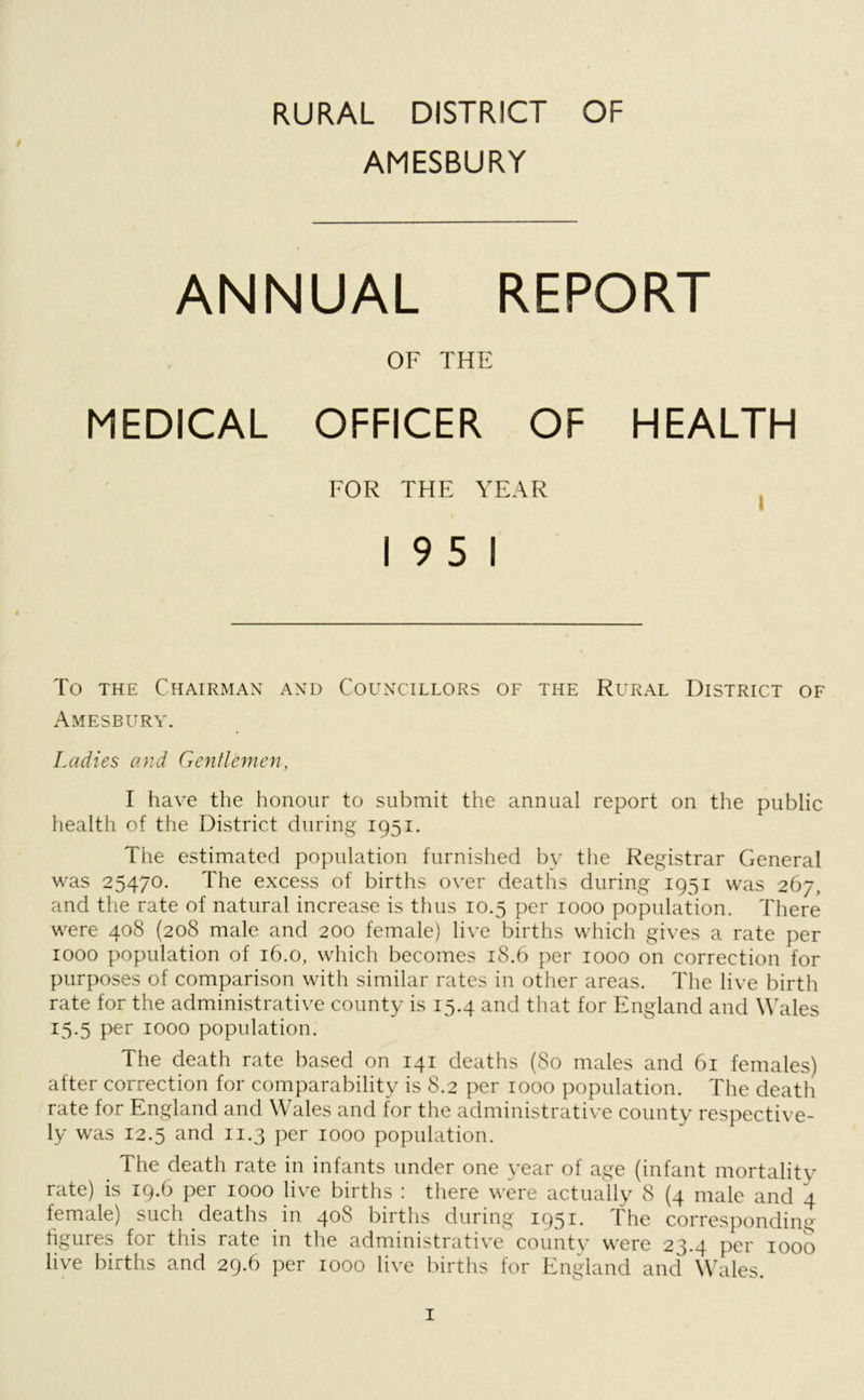 / AMESBURY ANNUAL REPORT OF THE MEDICAL OFFICER OF HEALTH FOR THE YEAR 19 5 1 To the Chairman and Councillors of the Rural District of Amesbury. Ladies and Gentlemen, I have the honour to submit the annual report on the public health of the District during 1951. The estimated population furnished by the Registrar General was 25470. The excess of births over deaths during 1951 was 267, and the rate of natural increase is thus 10.5 per 1000 population. There were 408 (208 male and 200 female) live births which gives a rate per 1000 population of 16.0, which becomes 18.6 per 1000 on correction for purposes of comparison with similar rates in other areas. The live birth rate for the administrative county is 15.4 and that for England and Wales 15.5 per 1000 population. The death rate based on 141 deaths (80 males and 61 females) after correction for comparability is 8.2 per 1000 population. The death rate for England and Wales and for the administrative county respective- ly was 12.5 and 11.3 per 1000 population. The death rate in infants under one year of age (infant mortality rate) is 19.6 per 1000 live births : there were actually 8 (4 male and 4 female) such deaths in 408 births during 1951. The corresponding figures for this rate in the administrative county were 23.4 per 1000 live births and 29.6 per 1000 live births for England and Wales.