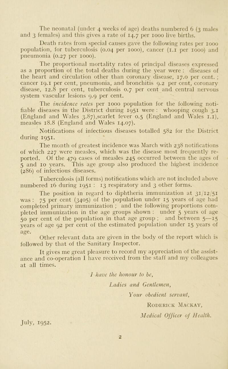The neonatal (under 4 weeks of age) deaths numbered 6 (3 males and 3 females) and this gives a rate of 14.7 per 1000 live births. Death rates from special causes gave the following rates per 1000 population, for tuberculosis (0.04 per 1000), cancer (1.1 per 1000) and pneumonia (0.27 per 1000). The proportional mortality rates of principal diseases expressed as a proportion of the. total deaths during the year were : diseases of the heart and circulation other than coronary disease, 17.0 per cent. ; cancer 19.1 per cent, pneumonia, and bronchitis 9.2 per cent, coronary disease, 12.8 per cent, tuberculosis 0.7 per cent and central nervous system vascular lesions 9.9 per cent. The incidence rates per 1000 population for the following noti- fiable diseases in the District during 1951 were : whooping cough 3.1 (England and Wales 3.87),scarlet fever 0.5 (England and Wales 1.1), measles 18.8 (England and Wales 14.07). Notifications of infectious diseases totalled 582 for the District during 1951. The month of greatest incidence was March with 238 notifications of which 227 were measles, which was the disease most frequently re- ported. Of the 479 cases of measles 245 occurred between the ages of 5 and 10 years. This age group also produced the highest incidence (286) of infectious diseases. Tuberculosis (all forms) notifications which are not included above numbered 16 during 1951 : 13 respiratory and 3 other forms. The position in regard to diphtheria immunization at 31/12/51 was : 75 per cent (3405) of the population under 15 years of age had completed primary immunization ; and the following proportions com- pleted immunization in the age groups shown : under 5 years of age 50 per cent of the population in that age group ; and between 5—15 years of age 92 per cent of the- estimated population under 15 years of age. Other relevant data are given in the body of the report which is followed by that of the Sanitary Inspector. It gives me great pleasure to record my appreciation of the assist- ance and co-operation I have received from the staff and my colleagues at all times. 1 have the honour to he, Ladies and Gentlemen, Your obedient servant, Roderick Mackay, July, 1952. Medical Officer of Health.