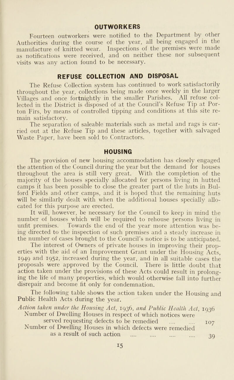 OUTWORKERS Fourteen outworkers were notified to the Department by other Authorities during the course of the year, all being engaged in the manufacture of knitted wear. Inspections of the premises were made as notifications were received, and on neither these nor subsequent visits was any action found to be necessary. REFUSE COLLECTION AND DISPOSAL The Refuse Collection system has continued to work satisfactorily throughout the year, collections being made once weekly in the larger Villages and once fortnightly in the smaller Parishes. All refuse col- lected in the District is disposed of at the Council’s Refuse lip at Por- ton Firs, by means of controlled tipping and conditions at this site re- main satisfactory. The separation of saleable materials such as metal and rags is car- ried out at the Refuse Tip and these articles, together with salvaged Waste Paper, have been sold to Contractors. HOUSING The provision of new housing accommodation has closely engaged the attention of the Council during the year but the demand for houses throughout the area is still very great. With the completion of the majority of the houses specially allocated for persons living in hutted camps it has been possible to close the greater part of the huts in Bul- ford Fields and other camps, and it is hoped that the remaining huts will be similarly dealt with when the additional houses specially allo- cated for this purpose are erected. It will, however, be necessary for the Council to keep in mind the number of houses which will be required to rehouse persons living in unlit premises. Towards the end of the year more attention was be- ing directed to the inspection of such premises and a steady increase in the number of cases brought to the Council’s notice is to be anticipated. The interest of Owners of private houses in improving their prop- erties with the aid of an Improvement Grant under the Housing Acts, 1949 and 1952, increased during the year, and in all suitable cases the proposals were approved by the Council. There is little doubt that action taken under the provisions of these Acts could result in prolong- ing the life of many properties, which would otherwise fall into further disrepair and become ht only for condemnation. The following table shows the action taken under the Housing and Public Health Acts during the year. Action taken under the Housing Act, 1936, and Public Health Act, 1936 Number of Dwelling Houses in respect of which notices were served requesting defects to be remedied 107 Number of Dwelling Houses in which defects were remedied as a result of such action on