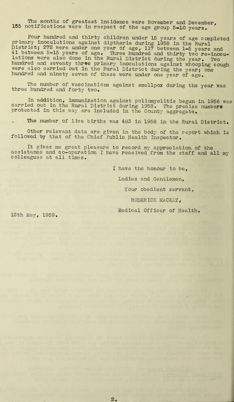 The months of greatest incidence were November and December, 155 notifications were in respect of the age group 5-10 years. Pour hundred and thirty children under 15 years of age completed primary inoculations against diptheria during 1958 in the Rural District; 272 were under one year of age, 117 between 1-5 years and 41 between 5-15 years of age. Three hundred and thirty two re-inocu- lations were also done in the Rural District during the year. Two hundred and seventy three primary inoculations against whooping cough were also carried out in the Rural District during the year; one hundred and ninety seven of these were under one year of age. The number of vaccinations against smallpox during the year was three hundred and forty two. .In addition, immunization against poliomyelitis begun in 1956 was carried out in the Rural District during 1958. The precise numbers protected in this way are included in the County aggregate. The number of live births was 483 in 1958 in the Rural District. Other relevant data are given in the body of the report which is followed by that of the Chief Public Health Inspector. It gives me great pleasure to record my appreciation of the assistance and co-operation I have received from the staff and all my colleagues at all times. I have the honour to be. Ladies and Gentlemen, Your obedient servant, RODERICK MACKAY, Medical Officer of Health. 12th May, 1959.