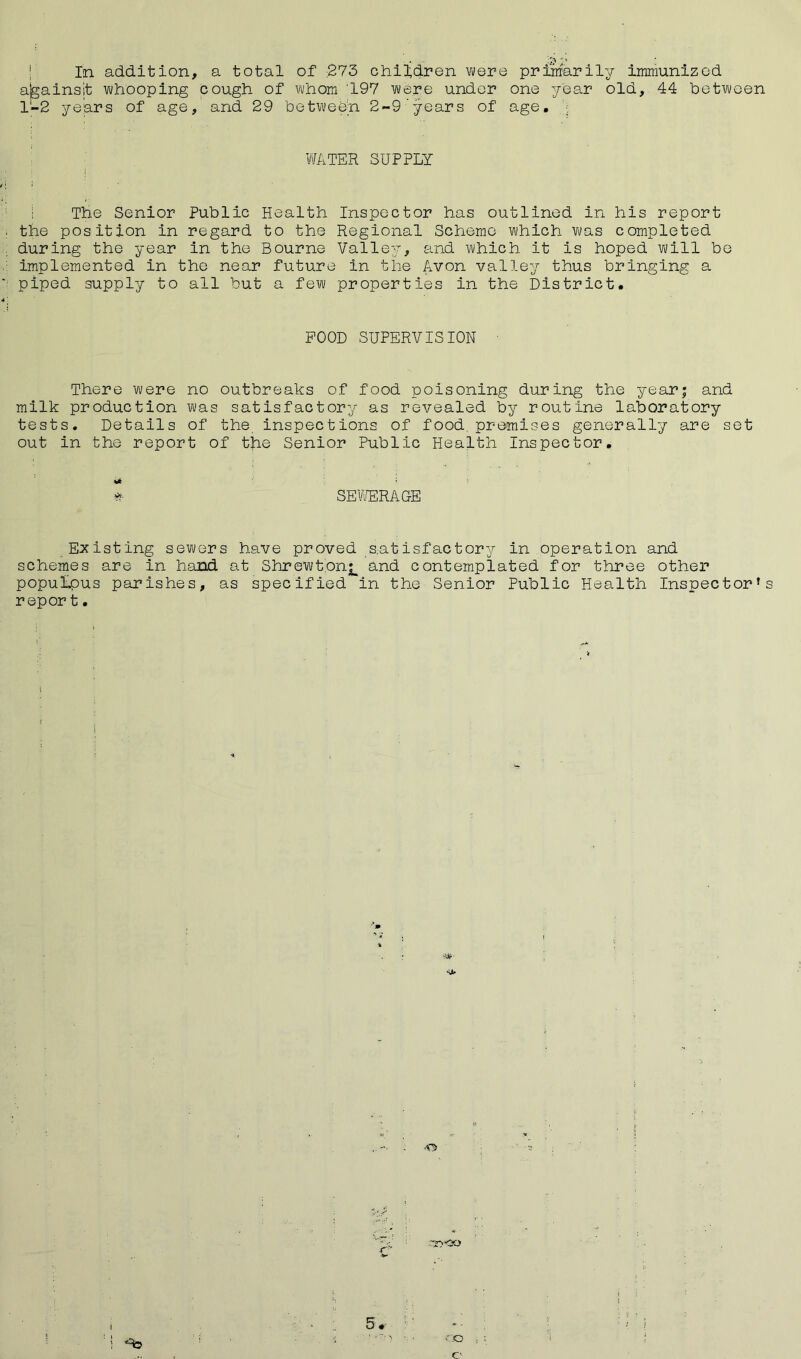 ...... In addition, a total of £73 children were primarily immunized ajgainsit whooping cough of whom '197 were under one year old, 44 between 1-2 years of age, and 29 between 2-9'years of age. WATER SUPPLY The Senior Public Health Inspector has outlined in his report the position in regard to the Regional Scheme which was completed during the year in the Bourne Valley, and which it is hoped will be implemented in the near future in the Avon valley thus bringing a piped supply to all but a few properties in the District. POOD SUPERVISION There were no outbreaks of food poisoning during the year; and milk production was satisfactory as revealed by routine laboratory tests. Details of the inspections of food, premises generally are set out in the report of the Senior Public Health Inspector. * SEWERAGE Existing sewers have proved satisfactory in operation and schemes are in hand at Shrewtonj^ and contemplated for three other populous parishes, as specified in the Senior Public Health Inspector’s repor t • 5 • 30