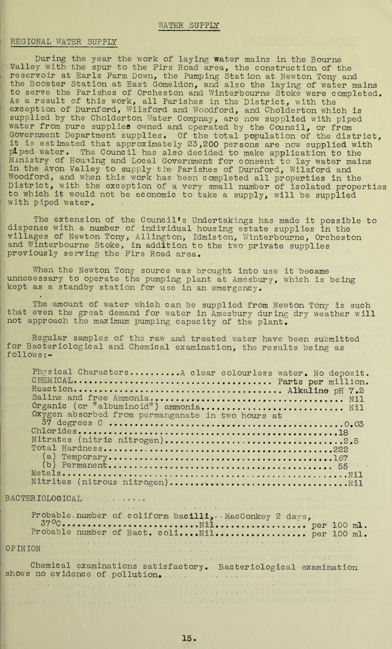 WATER SUPPLY < REGIONAL WATER SUPPLY During the year the work of laying water mains in the Bourne Valley With the spur to the Firs Road area, the construction of the reservoir at Earls Farm Down, the Pumping Station at Newton Tony and the Booster Station at East Gomeldon, and also the laying of water mains to serve the Parishes of Orcheston and Winterbourne Stoke were completed. As a result of this work, all Parishes in the District, with the exception of Durnford, Wilsford and Woodford, and Cholderton which is supplied by the Cholderton Water Compnay, are now supplied with piped water from pure supplies owned and operated by the Council, or from Government Department supplies. Of the total population of the district, it is estimated that approximately 23,200 persons are now supplied with piped water. The Council has also decided to make application to the Ministry of Housing and Local Government for consent to lay water mains in the Avon Valley to supply the Parishes of Durnford, Wilsford and Woodford, and when this work has been completed all properties in the District, with the exception of a very small number of isolated properties to which it would not be economic to take a supply, will be supplied with piped water. The extension of the Council's Undertakings has made it possible to dispense with a number of individual housing estate supplies in the villages of Newton Tony, Allington, Idmiston, Winterbourne, Orcheston and Winterbourne Stoke, in addition to the two private supplies previously serving the Firs Road area. When the Newton Tony source was brought into use it became unnecessary to operate the pumping plant at Amesbury, which is being kept as a standby station for use in an emergency. The amount of water which can be supplied from Newton Tony is such that even the great demand for water in Amesbury during dry weather will not approach the maximum pumping capacity of the plant. Regular samples of the raw and treated water have been submitted for Bacteriological and Chemical examination, the results being as follows Physical Characters. A clear colourless water. No deposit, CHEMICAL Parts per million. Reaction Alkaline pH 7,2 Saline and free Ammonia Nil Organic (or albuminoid) ammonia Nil Oxygen absorbed from permanganate in two hours at 37 degrees C 0.03 Chlor ides 18 Nitrates (nitric nitrogen) .2.5 Total Hardness 222 (a) Temporary............ 167 (b) Permanent......... 55 Metals .Nil Nitrites (nitrous nitrogen) Nil BACTERIOLOGICAL . . Probable, number. of coliform bacilli*. - MacConkey 2 days, 37 °C ....... .... Nil..' per 100 ml. Probable number of Bact. c oli... .Nil per 100 ml. OPINION Chemical examinations satisfactory. Bacteriological examination shows no evidence of pollution. ,