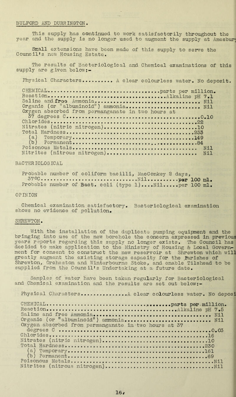 BULFORD AND DURRINGTON This supply has continued to work satisfactorily throughout the year and the supply is no longer used to augment the supply at Amesbur^ Small extensions have been made of this supply to serve the Councils new Housing Estate. The results of Bacteriological and Chemical examinations of this supply are given below:- Physical Characters A clear colourless water. No deposit. CHEMICAL. Reaction. Saline and froo Ammonia Organic (or 11 albuminoid” ) ammonia Oxygen absorbed from permanganate 37 degrees C Chior ides Nitrates (nitric nitrogen) Total Hardness (a) Temporary (b) Permanent. Poisonous Metals.. Nitrites (nitrous nitrogen) parts per million Alkaline pH 7.1 Nil Nil in two hours at 0.10 22 10 233 149 84 Nil Nil BACTERIOLOGICAL Probable number of coliform bacilli, MacConkey 2 days, 31700 Nil par 100 ml. Probable number of Baot. coli (type l)....Nil per 100 ml. OPINION Chemical examination satisfactory. Bacteriological examination shows no evidence of pollution. SHREWTON. With the installation of the duplicate pumping equipment and the bringing into use of the new borehole the concern expressed in previous years reports regarding this supply no longer exists. The Council has decided to make application to the Ministry of Housing & Local Govern- ment for consent to construct the new reservoir at Shrewton which will greatly augment the existing storage capacity for the parishes of Shrewton, Orcheston and Winterbourne Stoke, and enable Tilshead to be supplied from the Council's Undertaking at a' future date. Samples of water Lave been taken regularly for Bacteriological and Chemical examination and the results are set out below Physical Characters A clear colourless water. No deposi CHEMICAL Reaction. Saline and free Ammonia Organic (or albuminoid”) ammonia Oxygen absorbed from permanganate degrees C Chior ides Nitrates (nitric nitrogen) Total Hardness. (a) Temporary (b ) Permanent Poisonous Metals Nitrites (nitrous nitrogen) parts per . million. Alkaline pH 7.5 Nil Nil in-two hours at 37 0.03 16 10 230 161 . . . 69 Nil Nil