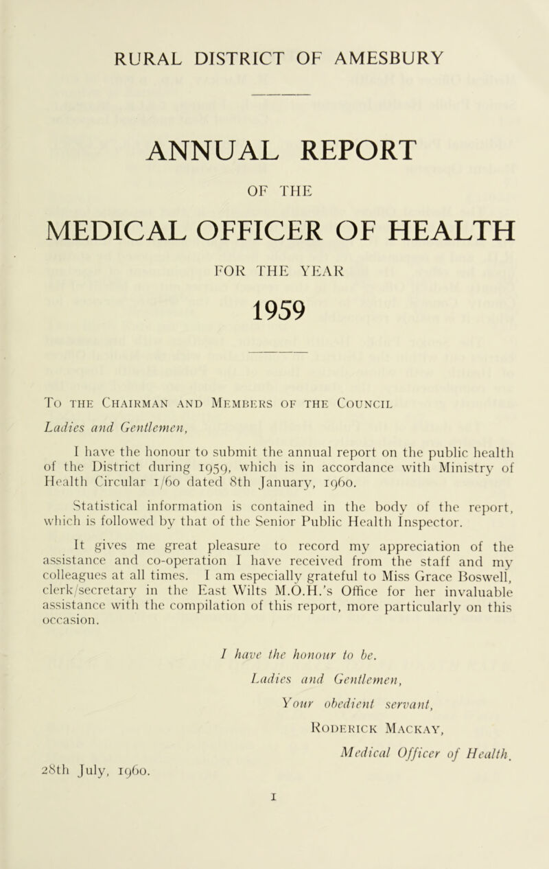 ANNUAL REPORT OF THE MEDICAL OFFICER OF HEALTH FOR THE YEAR 1959 To the Chairman and Members of the Council Ladies and Gentlemen, I have the honour to submit the annual report on the public health of the District during 1959, which is in accordance with Ministry of Health Circular 1/60 dated 8th January, i960. Statistical information is contained in the body of the report, which is followed by that of the Senior Public Health Inspector. It gives me great pleasure to record my appreciation of the assistance and co-operation I have received from the staff and my colleagues at all times. I am especially grateful to Miss Grace Boswell, clerk/secretary in the East Wilts M.O.H.'s Office for her invaluable assistance with the compilation of this report, more particularly on this occasion. I have the honour to be. Ladies and Gentlemen, Your obedient servant, Roderick Mackay, Medical Officer of Health. 28th July, i960.