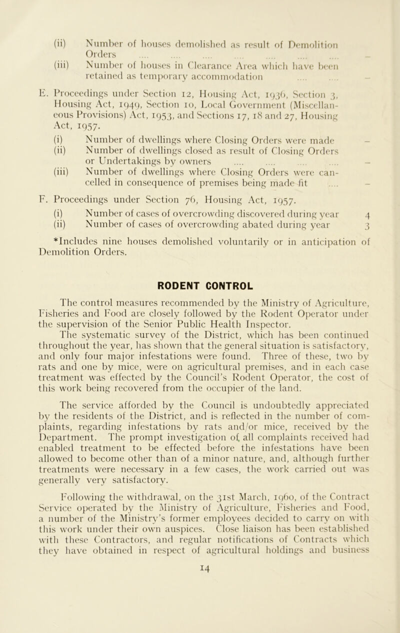 (ii) Number of houses demolished as result of Demolition Orders (iii) Number of houses in Clearance Area which have been retained as temporary accommodation E. Proceedings under Section 12, Housing Act, 1936, Section 3, Housing Act, 1949, Section 10, Local Government (Miscellan- eous Provisions) Act, 1953, and Sections 17, 18 and 27, Housing Act, 1957. (i) Number of dwellings where Closing Orders were made (ii) Number of dwellings closed as result of Closing Orders or Undertakings by owners .... .... .... .... - (iii) Number of dwellings where Closing Orders were can- celled in consequence of premises being made fit F. Proceedings under Section 76, Housing Act, 1957. (i) Number of cases of overcrowding discovered during year 4 (ii) Number of cases of overcrowding abated during year 3 * Includes nine houses demolished voluntarily or in anticipation of Demolition Orders. RODENT CONTROL The control measures recommended by the Ministry of Agriculture, Fisheries and Food are closely followed by the Rodent Operator under the supervision of the Senior Public Health Inspector. The systematic survey of the District, which has been continued throughout the year, has shown that the general situation is satisfactory, and only four major infestations were found. Three of these, two by rats and one by mice, were on agricultural premises, and in each case treatment was effected by the Council’s Rodent Operator, the cost of this work being recovered from the occupier of the land. The service afforded by the Council is undoubtedly appreciated by the residents of the District, and is reflected in the number of com- plaints, regarding infestations by rats and/or mice, received by the Department. The prompt investigation of all complaints received had enabled treatment to be effected before the infestations have been allowed to become other than of a minor nature, and, although further treatments were necessary in a few cases, the work carried out was generally very satisfactory. Following the withdrawal, on the 31st March, i960, of the Contract Service operated by the Ministry of Agriculture, Fisheries and Food, a number of the Ministry’s former employees decided to carry on with this work under their own auspices. Close liaison has been established with these Contractors, and regular notifications of Contracts which they have obtained in respect of agricultural holdings and business