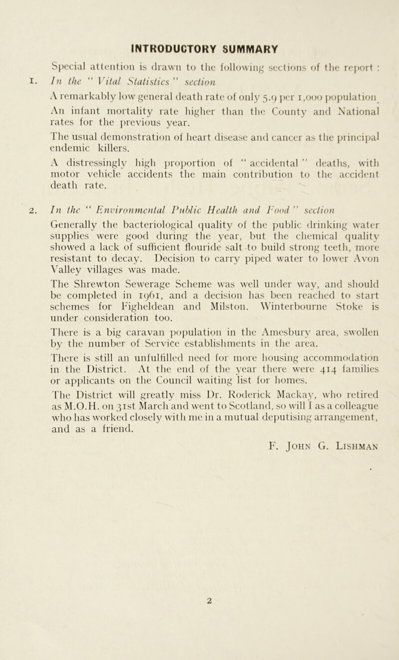 INTRODUCTORY SUMMARY Special attention is drawn to tlie following sections of the report : In the “ Vital Statistics ” section A remarkably low general death rate of only 5.9 per 1,000 population An infant mortality rate higher than the County and National rates for the previous year. The usual demonstration of heart disease and cancer as the principal endemic killers. A distressingly high proportion of “ accidental ” deaths, with motor vehicle accidents the main contribution to the accident death rate. In the “ Environmental Public Health and Pood ” section Generally the bacteriological quality of the public drinking water supplies were good during the year, but the chemical quality showed a lack of sufficient fiouride salt to build strong teeth, more resistant to decay. Decision to carry piped water to lower Avon Valley villages was made. The Shrewton Sewerage Scheme was well under way, and should be completed in 1961, and a decision has been reached to start schemes for Figheldean and Milston. Winterbourne Stoke is under consideration too. There is a big caravan population in the Amesbury area, swollen by the number of Service establishments in the area. There is still an unfulfilled need for more housing accommodation in the District. At the end of the year there were 414 families or applicants on the Council waiting list for homes. The District will greatly miss Dr. Roderick Mackay, who retired as M.O.H. on 31st March and went to Scotland, so will 1 as a colleague who has worked closely with me in a mutual deputising arrangement, and as a friend. F. John G. Lishman