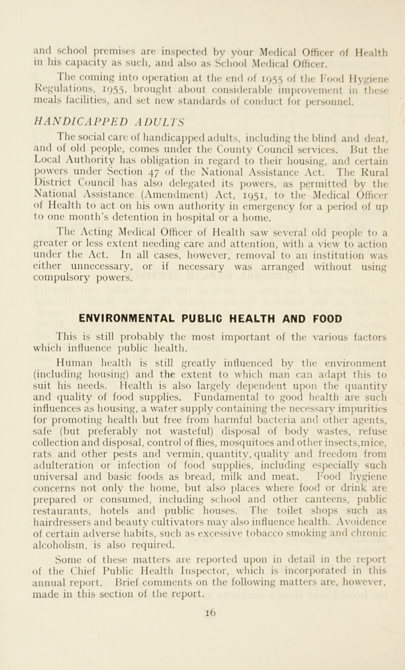 and school premises are inspected by your Medical Officer of Health in his capacity as such, and also as School Medical Officer. I he coining into operation at the end of 1955 of the Food Hygiene Regulations, 1955> brought about considerable improvement in these meals facilities, and set new standards of conduct for personnel. HANDICAPPED ADULTS 1 he social care of handicapped adults, including the blind and deal, and of old people, comes under the County Council services. But the Local Authority has obligation in regard to their housing, and certain powers under Section 47 of the National Assistance Act. The Rural District Council has also delegated its powers, as permitted by the National Assistance (Amendment) Act, 1951, to the Medical Officer of Health to act on his own authority in emergency for a period of up to one month’s detention in hospital or a home. 1 he Acting Medical Officer of Health saw several old people to a greater or less extent needing care and attention, with a view to action under the Act. In all cases, however, removal to an institution was either unnecessary, or if necessary was arranged without using compulsory powers. ENVIRONMENTAL PUBLIC HEALTH AND FOOD This is still probably the most important of the various factors which influence public health. Human health is still greatly influenced by the environment (including housing) and the extent to which man can adapt this to suit his needs. Health is also largely dependent upon the quantity and quality of food supplies. Fundamental to good health are such influences as housing, a water supply containing the necessary impurities for promoting health but free from harmful bacteria and other agents, safe (but preferably not wasteful) disposal of body wastes, refuse collection and disposal, control of flies, mosquitoes and other insects,mice, rats and other pests and vermin, quantity, quality and freedom from adulteration or infection of food supplies, including especially such universal and basic foods as bread, milk and meat. Food hygiene concerns not only the home, but also places where food or drink are prepared or consumed, including school and other canteens, public restaurants, hotels and public houses. The toilet shops such as hairdressers and beauty cultivators may also influence health. Avoidence of certain adverse habits, such as excessive tobacco smoking and chronic alcoholism, is also required. Some of these matters are reported upon in detail in the report of the Chief Public Health Inspector, which is incorporated in tins annual report. Brief comments on the following matters are, however, made in this section of the report.