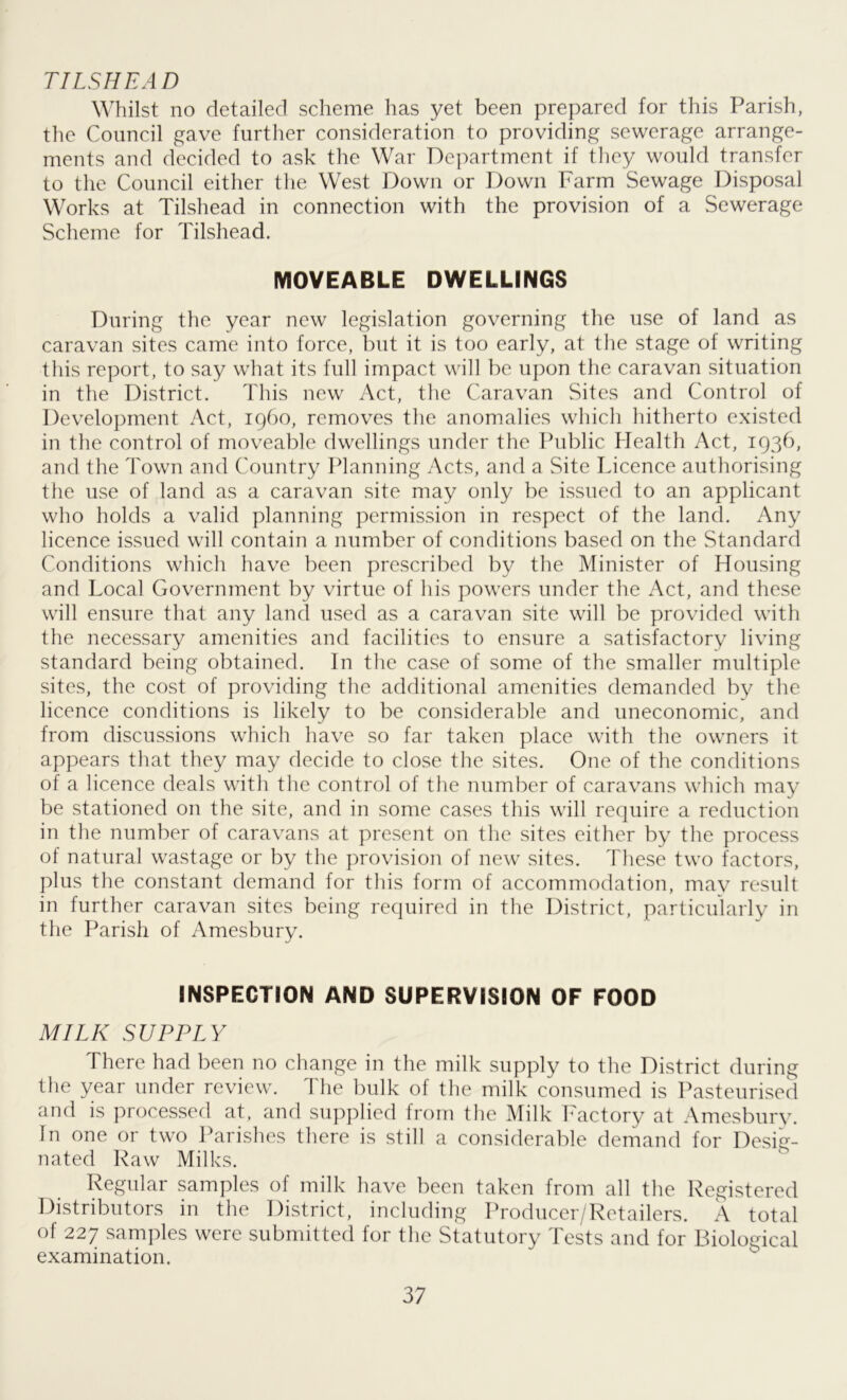 TILSHEAD Whilst no detailed scheme has yet been prepared for this Parish, the Council gave further consideration to providing sewerage arrange- ments and decided to ask the War Department if they would transfer to the Council either the West Down or Down Farm Sewage Disposal Works at Tilshead in connection with the provision of a Sewerage Scheme for Tilshead. MOVEABLE DWELLINGS During the year new legislation governing the use of land as caravan sites came into force, but it is too early, at the stage of writing this report, to say what its full impact will be upon the caravan situation in the District. This new Act, the Caravan Sites and Control of Development Act, i960, removes the anomalies which hitherto existed in the control of moveable dwellings under the Public Health Act, 1936, and the Town and Country Planning Acts, and a Site Licence authorising the use of land as a caravan site may only be issued to an applicant who holds a valid planning permission in respect of the land. Any licence issued will contain a number of conditions based on the Standard Conditions which have been prescribed by the Minister of Housing and Local Government by virtue of his powers under the Act, and these will ensure that any land used as a caravan site will be provided with the necessary amenities and facilities to ensure a satisfactory living standard being obtained. In the case of some of the smaller multiple sites, the cost of providing the additional amenities demanded by the licence conditions is likely to be considerable and uneconomic, and from discussions which have so far taken place with the owners it appears that they may decide to close the sites. One of the conditions of a licence deals with the control of the number of caravans which may be stationed on the site, and in some cases this will require a reduction in the number of caravans at present on the sites either by the process of natural wastage or by the provision of new sites. These two factors, plus the constant demand for this form of accommodation, may result in further caravan sites being required in the District, particularly in the Parish of Amesbury. INSPECTION AND SUPERVISION OF FOOD MILK SUPPLY There had been no change in the milk supply to the District during the year under review. The bulk of the milk consumed is Pasteurised and is processed at. and supplied from the Milk Factory at Amesbury. In one or two Parishes there is still a considerable demand for Desig- nated Raw Milks. Regular samples of milk have been taken from all the Registered Distributors in the District, including Producer/Retailers. A total of 227 samples were submitted for the Statutory Tests and for Biological examination.