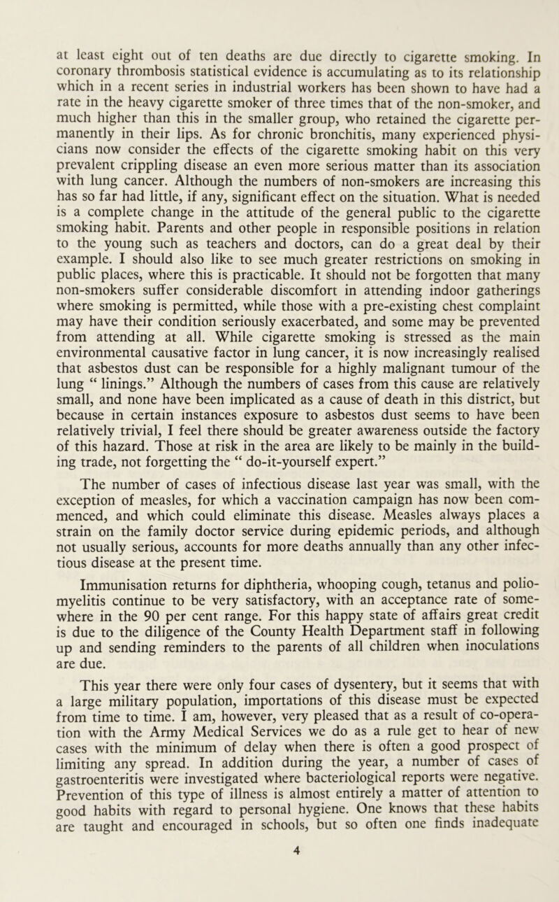 at least eight out of ten deaths are due directly to cigarette smoking. In coronary thrombosis statistical evidence is accumulating as to its relationship which in a recent series in industrial workers has been shown to have had a rate in the heavy cigarette smoker of three times that of the non-smoker, and much higher than this in the smaller group, who retained the cigarette per- manently in their lips. As for chronic bronchitis, many experienced physi- cians now consider the effects of the cigarette smoking habit on this very prevalent crippling disease an even more serious matter than its association with lung cancer. Although the numbers of non-smokers are increasing this has so far had little, if any, significant effect on the situation. What is needed is a complete change in the attitude of the general public to the cigarette smoking habit. Parents and other people in responsible positions in relation to the young such as teachers and doctors, can do a great deal by their example. I should also like to see much greater restrictions on smoking in public places, where this is practicable. It should not be forgotten that many non-smokers suffer considerable discomfort in attending indoor gatherings where smoking is permitted, while those with a pre-existing chest complaint may have their condition seriously exacerbated, and some may be prevented from attending at all. While cigarette smoking is stressed as the main environmental causative factor in lung cancer, it is now increasingly realised that asbestos dust can be responsible for a highly malignant tumour of the lung “ linings.” Although the numbers of cases from this cause are relatively small, and none have been implicated as a cause of death in this district, but because in certain instances exposure to asbestos dust seems to have been relatively trivial, I feel there should be greater awareness outside the factory of this hazard. Those at risk in the area are likely to be mainly in the build- ing trade, not forgetting the “ do-it-yourself expert.” The number of cases of infectious disease last year was small, with the exception of measles, for which a vaccination campaign has now been com- menced, and which could eliminate this disease. Measles always places a strain on the family doctor service during epidemic periods, and although not usually serious, accounts for more deaths annually than any other infec- tious disease at the present time. Immunisation returns for diphtheria, whooping cough, tetanus and polio- myelitis continue to be very satisfactory, with an acceptance rate of some- where in the 90 per cent range. For this happy state of affairs great credit is due to the diligence of the County Health Department staff in following up and sending reminders to the parents of all children when inoculations are due. This year there were only four cases of dysentery, but it seems that with a large military population, importations of this disease must be expected from time to time. I am, however, very pleased that as a result of co-opera- tion with the Army Medical Services we do as a rule get to hear of new cases with the minimum of delay when there is often a good prospect of limiting any spread. In addition during the year, a number of cases of gastroenteritis were investigated where bacteriological reports were negative. Prevention of this type of illness is almost entirely a matter of attention to good habits with regard to personal hygiene. One knows that these habits are taught and encouraged in schools, but so often one finds inadequate