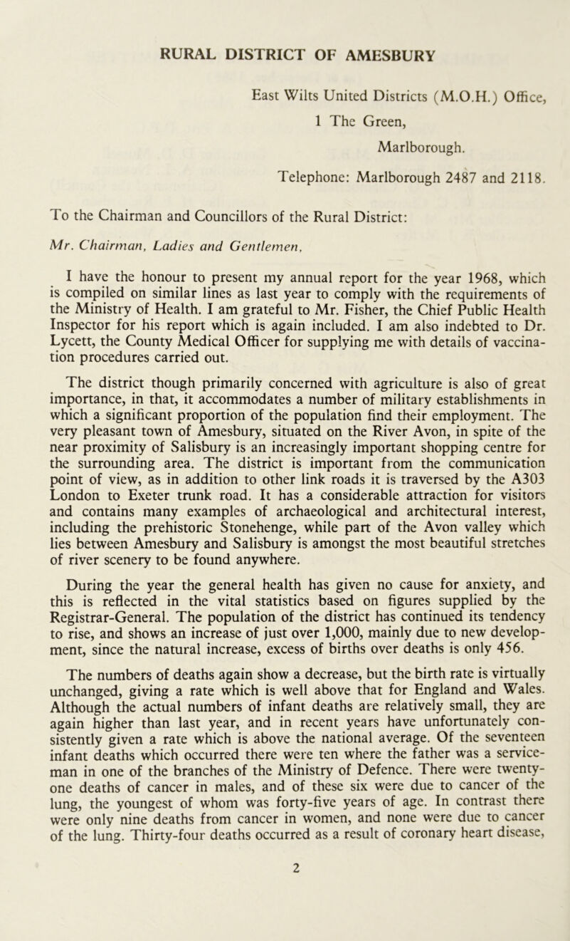 East Wilts United Districts (M.O.H.) Office, 1 The Green, Marlborough. Telephone: Marlborough 2487 and 2118. To the Chairman and Councillors of the Rural District: Mr. Chairman, Ladies and Gentlemen, I have the honour to present my annual report for the year 1968, which is compiled on similar lines as last year to comply with the requirements of the Ministry of Health. I am grateful to Mr. Fisher, the Chief Public Health Inspector for his report which is again included. I am also indebted to Dr. Lycett, the County Medical Officer for supplying me with details of vaccina- tion procedures carried out. The district though primarily concerned with agriculture is also of great importance, in that, it accommodates a number of military establishments in which a significant proportion of the population find their employment. The very pleasant town of Amesbury, situated on the River Avon, in spite of the near proximity of Salisbury is an increasingly important shopping centre for the surrounding area. The district is important from the communication point of view, as in addition to other link roads it is traversed by the A303 London to Exeter trunk road. It has a considerable attraction for visitors and contains many examples of archaeological and architectural interest, including the prehistoric Stonehenge, while part of the Avon valley which lies between Amesbury and Salisbury is amongst the most beautiful stretches of river scenery to be found anywhere. During the year the general health has given no cause for anxiety, and this is reflected in the vital statistics based on figures supplied by the Registrar-General. The population of the district has continued its tendency to rise, and shows an increase of just over 1,000, mainly due to new develop- ment, since the natural increase, excess of births over deaths is only 456. The numbers of deaths again show a decrease, but the birth rate is virtually unchanged, giving a rate which is well above that for England and Wales. Although the actual numbers of infant deaths are relatively small, they are again higher than last year, and in recent years have unfortunately con- sistently given a rate which is above the national average. Of the seventeen infant deaths which occurred there were ten where the father was a service- man in one of the branches of the Ministry of Defence. There were twenty- one deaths of cancer in males, and of these six were due to cancer of the lung, the youngest of whom was forty-five years of age. In contrast there were only nine deaths from cancer in women, and none were due to cancer of the lung. Thirty-four deaths occurred as a result of coronary heart disease,