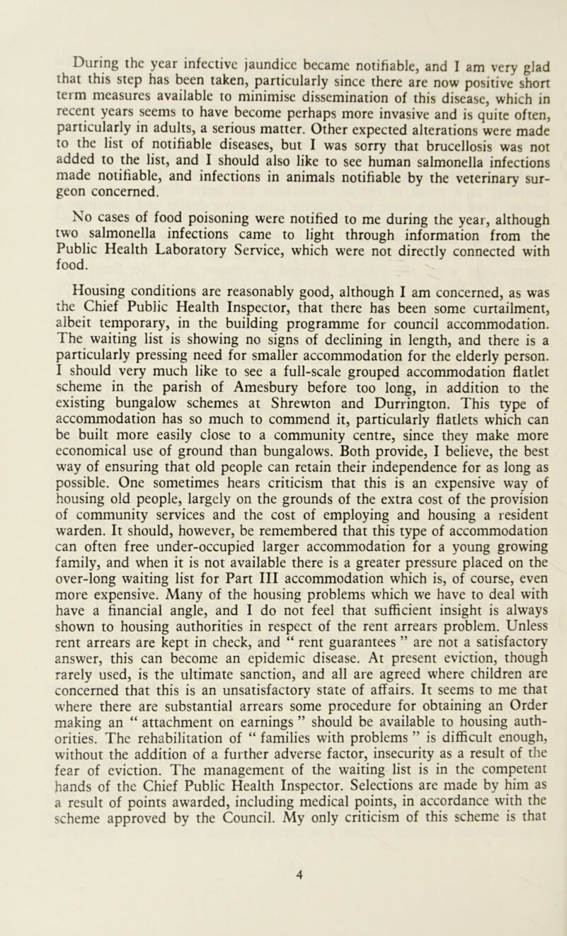 During the year infective jaundice became notifiable, and I am very glad that this step has been taken, particularly since there are now positive short term measures available to minimise dissemination of this disease, which in recent years seems to have become perhaps more invasive and is quite often, particularly in adults, a serious matter. Other expected alterations were made to the list of notifiable diseases, but I was sorry that brucellosis was not added to the list, and I should also like to see human salmonella infections made notifiable, and infections in animals notifiable by the veterinary sur- geon concerned. No cases of food poisoning were notified to me during the year, although two salmonella infections came to light through information from the Public Health Laboratory Service, which were not directly connected with food. Housing conditions are reasonably good, although I am concerned, as was the Chief Public Health Inspector, that there has been some curtailment, albeit temporary, in the building programme for council accommodation. The waiting list is showing no signs of declining in length, and there is a particularly pressing need for smaller accommodation for the elderly person. I should very much like to see a full-scale grouped accommodation flatlet scheme in the parish of Amesbury before too long, in addition to the existing bungalow schemes at Shrewton and Durrington. This type of accommodation has so much to commend it, particularly flatlets which can be built more easily close to a community centre, since they make more economical use of ground than bungalows. Both provide, I believe, the best way of ensuring that old people can retain their independence for as long as possible. One sometimes hears criticism that this is an expensive way of housing old people, largely on the grounds of the extra cost of the provision of community services and the cost of employing and housing a resident warden. It should, however, be remembered that this type of accommodation can often free under-occupied larger accommodation for a young growing family, and when it is not available there is a greater pressure placed on the over-long waiting list for Part III accommodation which is, of course, even more expensive. Many of the housing problems which we have to deal with have a financial angle, and I do not feel that sufficient insight is always shown to housing authorities in respect of the rent arrears problem. Unless rent arrears are kept in check, and “ rent guarantees ” are not a satisfactory answer, this can become an epidemic disease. At present eviction, though rarely used, is the ultimate sanction, and all are agreed where children are concerned that this is an unsatisfactory state of affairs. It seems to me that where there are substantial arrears some procedure for obtaining an Order making an “ attachment on earnings ” should be available to housing auth- orities. The rehabilitation of “ families with problems ” is difficult enough, without the addition of a further adverse factor, insecurity as a result of the fear of eviction. The management of the waiting list is in the competent hands of the Chief Public Health Inspector. Selections are made by him as a result of points awarded, including medical points, in accordance with the scheme approved by the Council. My only criticism of this scheme is that