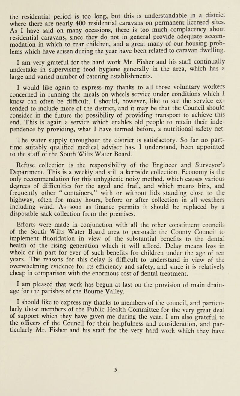 the residential period is too long, but this is understandable in a district where there are nearly 400 residential caravans on permanent licensed sites. As I have said on many occasions, there is too much complacency about residential caravans, since they do not in general provide adequate accom- modation in which to rear children, and a great many of our housing prob- lems which have arisen during the year have been related to caravan dwelling. I am very grateful for the hard work Mr. Fisher and his staff continually undertake in supervising food hygiene generally in the area, which has a large and varied number of catering establishments. I would like again to express my thanks to all those voluntary workers concerned in running the meals on wheels service under conditions which I know can often be difficult. I should, however, like to see the service ex- tended to include more of the district, and it may be that the Council should consider in the future the possibility of providing transport to achieve this end. This is again a service which enables old people to retain their inde- pendence by providing, what I have termed before, a nutritional safety net. The water supply throughout the district is satisfactory. So far no part- time suitably qualified medical adviser has, I understand, been appointed to the staff of the South Wilts Water Board. Refuse collection is the responsibility of the Engineer and Surveyor’s Department. This is a weekly and still a kerbside collection. Economy is the only recommendation for this unhygienic noisy method, which causes various degrees of difficulties for the aged and frail, and which means bins, and frequently other “ containers,” with or without lids standing close to the highway, often for many hours, before or after collection in all weathers including wind. As soon as finance permits it should be replaced by a disposable sack collection from the premises. Efforts were made in conjunction with all the other constituent councils of the South W'ilts Water Board area to persuade the County Council to implement fluoridation in view of the substantial benefits to the dental health of the rising generation which it will afford. Delay means loss in whole or in part for ever of such benefits for children under the age of ten years. The reasons for this delay is difficult to understand in view of the overv/helming evidence for its efficiency and safety, and since it is relatively cheap in comparison with the enormous cost of dental treatment. I am pleased that work has begun at last on the provision of main drain- age for the parishes of the Bourne Valley. I should like to express my thanks to members of the council, and particu- larly those members of the Public Health Committee for the very great deal of support which they have given me during the year. I am also grateful to the officers of the Council for their helpfulness and consideration, and par- ticularly Mr. Fisher and his staff for the very hard work which they have