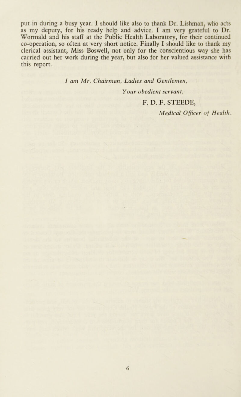 put in during a busy year. I should like also to thank Dr. Lishman, who acts as my deputy, for his ready help and advice. I am very grateful to Dr. Wormald and his staff at the Public Health Laboratory, for their continued co-operation, so often at very short notice. Finally I should like to thank my clerical assistant, Miss Boswell, not only for the conscientious way she has carried out her work during the year, but also for her valued assistance with this report. I am Mr. Chairman, Ladies and Gentlemen, Your obedient servant, F. D. F. STEEDE, Medical Officer of Health.