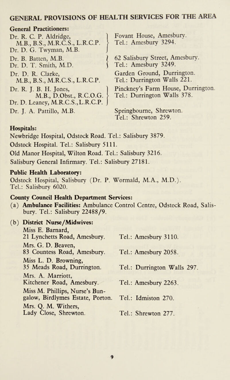 GENERAL PROVISIONS OF HEALTH SERVICES FOR THE AREA General Practitioners: Dr. R. C. P. Aldridge, M.B., B.S., M.R.C.S., L.R.C.P. \ Dr. D. G. Twyman, M.B. J Dr. B. Batten, M.B. I Dr. D. T. Smith, M.D. \ Dr. D. R. Clarke, M.B., B.S., M.R.C.S., L.R.C.P. Dr. R. J. B. H. Jones, M.B., D.Obst., R.C.O.G. > Dr. D. Leaney, M.R.C.S.,L.R.C.P. Dr. J. A. Pattillo, M.B. Fovant House, Amesbury. Tel.: Amesbury 3294. 62 Salisbury Street, Amesbury. Tel.: Amesbury 3249. Garden Ground, Durrington. Tel.: Durrington Walls 221. Pinckney’s Farm House, Durrington. Tel.: Durrington Walls 378. Springbourne, Shrevvton. Tel.: Shrewton 259. Hospitals: Newbridge Hospital, Odstock Road. Tel.: Salisbury 3879. Odstock Hospital. Tel.: Salisbury 5111. Old Manor Hospital, Wilton Road. Tel.: Salisbury 3216. Salisbury General Infirmary. Tel.: Salisbury 27181. Public Health Laboratory: Odstock Hospital, Salisbury (Dr. P. Wormald, M.A., M.D.). Tel: Salisbury 6020. County Council Health Department Services: (a) Ambulance Facilities: Ambulance Control Centre, Odstock Road, Salis- bury. Tel.: Salisbury 22488/9. (b) District Nurse/Midwives: Miss E. Barnard, 21 Lynchetts Road, Amesbury. Mrs. G. D. Beaven, 83 Countess Road, Amesbury. Miss L. D. Browning, 35 Meads Road, Durrington. Mrs. A. Marriott, Kitchener Road, Amesbury. Miss M. Phillips, Nurse’s Bun- galow, Birdlymes Estate, Porton. Mrs. Q. M. Withers, Lady Close, Shrewton. Tel.: Amesbury 3110. Tel.: Amesbury 2058. Tel.: Durrington Walls 297. Tel.: Amesbury 2263. Tel.: Idmiston 270. Tel.: Shrewton 277.