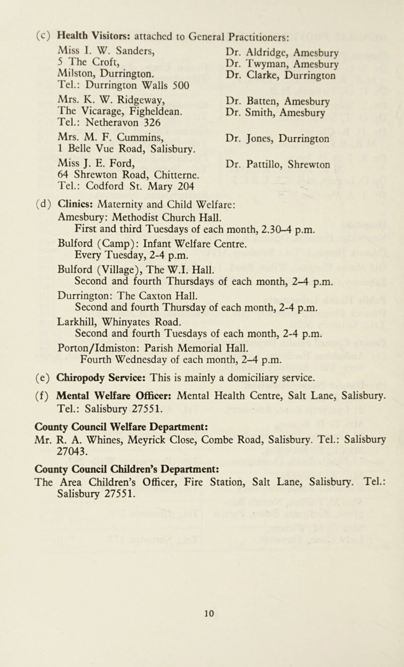 (c) Health Visitors: attached to General Practitioners: Miss I. W. Sanders, 5 The Croft, Milston, Durrington. Tel.: Durrington Walls 500 Mrs. K. W. Ridgeway, The Vicarage, Figheldean. Tel.: Netheravon 326 Mrs. M. F. Cummins, 1 Belle Vue Road, Salisbury. Miss J. E. Ford, Dr. Jones, Durrington Dr. Batten, Amesbury Dr. Smith, Amesbury Dr. Aldridge, Amesbury Dr. Twyman, Amesbury Dr. Clarke, Durrington Dr. Pattillo, Shrewton 64 Shrewton Road, Chitterne. Tel.: Codford St. Mary 204 (d) Clinics: Maternity and Child Welfare: Amesbury: Methodist Church Hall. First and third Tuesdays of each month, 2.30-4 p.m. Bulford (Camp): Infant Welfare Centre. Every Tuesday, 2-4 p.m. Bulford (Village), The W.I. Hall. Second and fourth Thursdays of each month, 2-4 p.m. Durrington: The Caxton Hall. Second and fourth Thursday of each month, 2-4 p.m. Larkhill, Whinyates Road. Second and fourth Tuesdays of each month, 2-4 p.m. Porton/Idmiston: Parish Memorial Hall. Fourth Wednesday of each month, 2-4 p.m. (e) Chiropody Service: This is mainly a domiciliary service. (f) Mental Welfare Officer: Mental Health Centre, Salt Lane, Salisbury. Tel.: Salisbury 27551. County Council Welfare Department: Mr. R. A. Whines, Meyrick Close, Combe Road, Salisbury. Tel: Salisbury County Council Children’s Department: The Area Children’s Officer, Fire Station, Salt Lane, Salisbury. Tel.: Salisbury 27551. 27043.