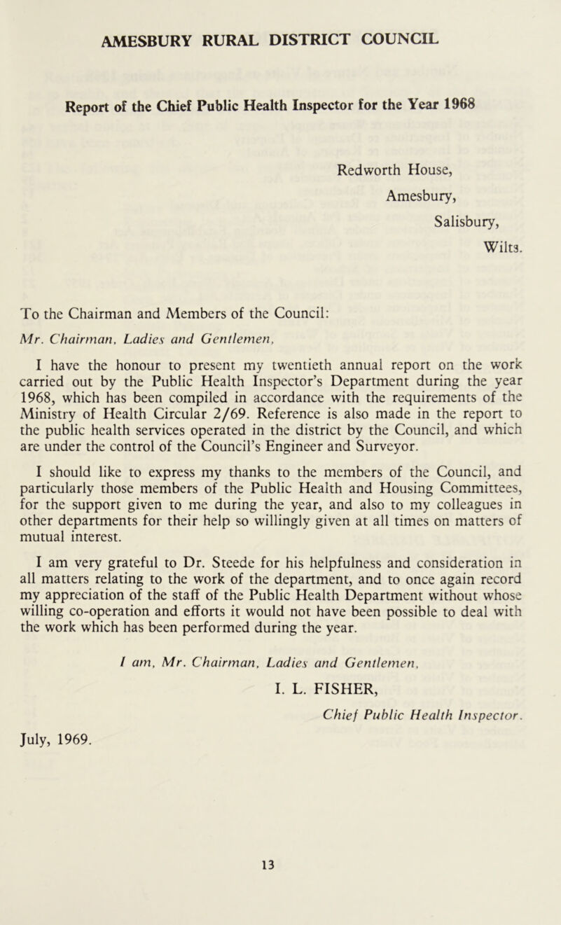 AMESBURY RURAL DISTRICT COUNCIL Report of the Chief Public Health Inspector for the Year 1968 Redworth House, Amesbury, Salisbury, Wilts. To the Chairman and Members of the Council: Mr. Chairman. Ladies and Gentlemen, I have the honour to present my twentieth annual report on the work carried out by the Public Health Inspector’s Department during the year 1968, which has been compiled in accordance with the requirements of the Ministry of Health Circular 2/69. Reference is also made in the report to the public health services operated in the district by the Council, and which are under the control of the Council’s Engineer and Surveyor. I should like to express my thanks to the members of the Council, and particularly those members of the Public Health and Housing Committees, for the support given to me during the year, and also to my colleagues in other departments for their help so willingly given at all times on matters of mutual interest. I am very grateful to Dr. Steede for his helpfulness and consideration in all matters relating to the work of the department, and to once again record my appreciation of the staff of the Public Health Department without whose willing co-operation and efforts it would not have been possible to deal with the work which has been performed during the year. July, 1969. / am, Mr. Chairman, Ladies and Gentlemen, I. L. FISHER, Chief Public Health Inspector.
