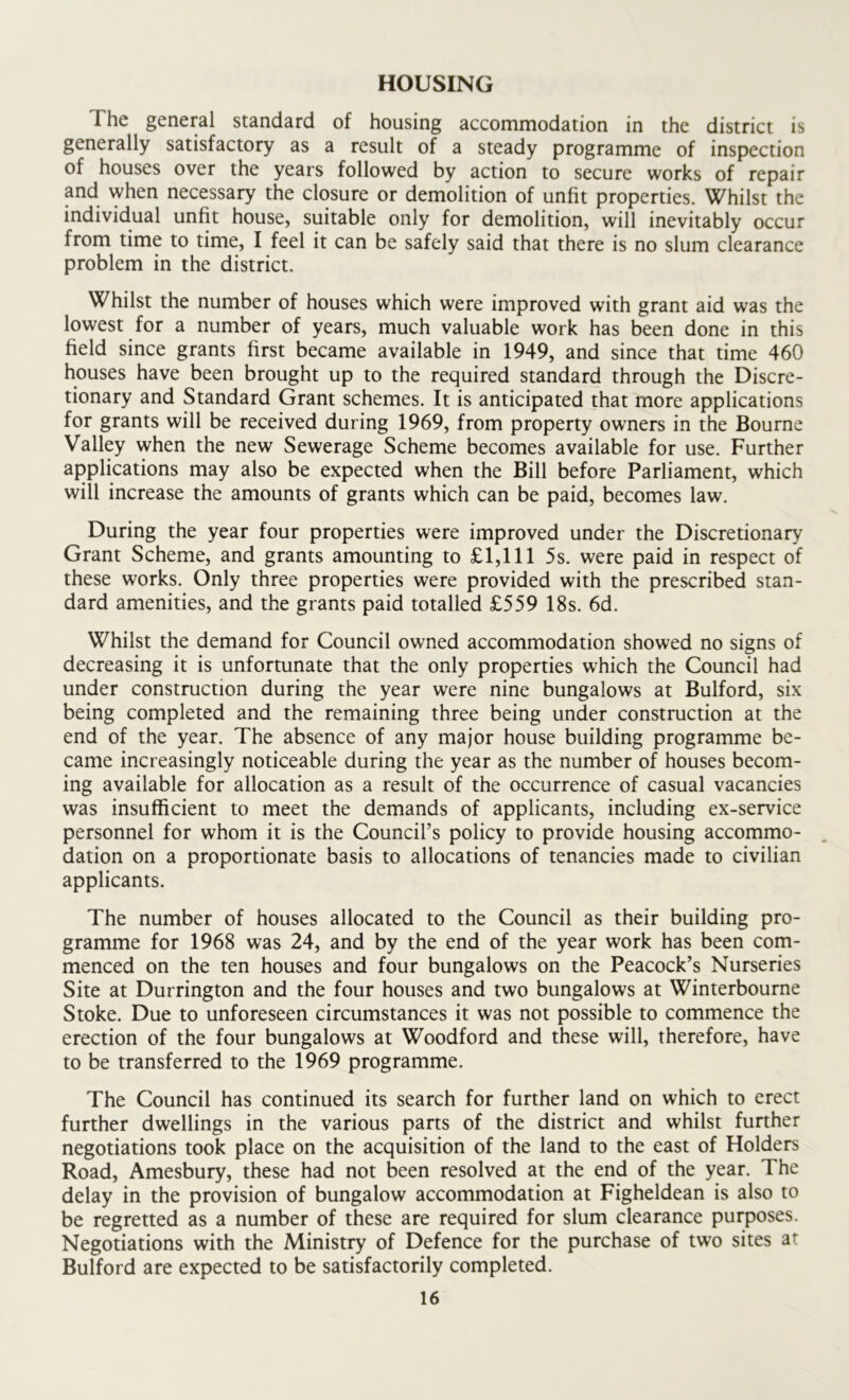 HOUSING I he general standard of housing accommodation in the district is generally satisfactory as a result of a steady programme of inspection of houses over the years followed by action to secure works of repair and when necessary the closure or demolition of unfit properties. Whilst the individual unfit house, suitable only for demolition, will inevitably occur from time to time, I feel it can be safely said that there is no slum clearance problem in the district. Whilst the number of houses which were improved with grant aid was the lowest for a number of years, much valuable work has been done in this field since grants first became available in 1949, and since that time 460 houses have been brought up to the required standard through the Discre- tionary and Standard Grant schemes. It is anticipated that more applications for grants will be received during 1969, from property owners in the Bourne Valley when the new Sewerage Scheme becomes available for use. Further applications may also be expected when the Bill before Parliament, which will increase the amounts of grants which can be paid, becomes law. During the year four properties were improved under the Discretionary Grant Scheme, and grants amounting to £1,111 5s. were paid in respect of these works. Only three properties were provided with the prescribed stan- dard amenities, and the grants paid totalled £559 18s. 6d. Whilst the demand for Council owned accommodation showed no signs of decreasing it is unfortunate that the only properties which the Council had under construction during the year were nine bungalows at Bulford, six being completed and the remaining three being under construction at the end of the year. The absence of any major house building programme be- came increasingly noticeable during the year as the number of houses becom- ing available for allocation as a result of the occurrence of casual vacancies was insufficient to meet the demands of applicants, including ex-service personnel for whom it is the Council’s policy to provide housing accommo- dation on a proportionate basis to allocations of tenancies made to civilian applicants. The number of houses allocated to the Council as their building pro- gramme for 1968 was 24, and by the end of the year work has been com- menced on the ten houses and four bungalows on the Peacock’s Nurseries Site at Durrington and the four houses and two bungalows at Winterbourne Stoke. Due to unforeseen circumstances it was not possible to commence the erection of the four bungalows at Woodford and these will, therefore, have to be transferred to the 1969 programme. The Council has continued its search for further land on which to erect further dwellings in the various parts of the district and whilst further negotiations took place on the acquisition of the land to the east of Holders Road, Amesbury, these had not been resolved at the end of the year. The delay in the provision of bungalow accommodation at Figheldean is also to be regretted as a number of these are required for slum clearance purposes. Negotiations with the Ministry of Defence for the purchase of two sites at Bulford are expected to be satisfactorily completed.