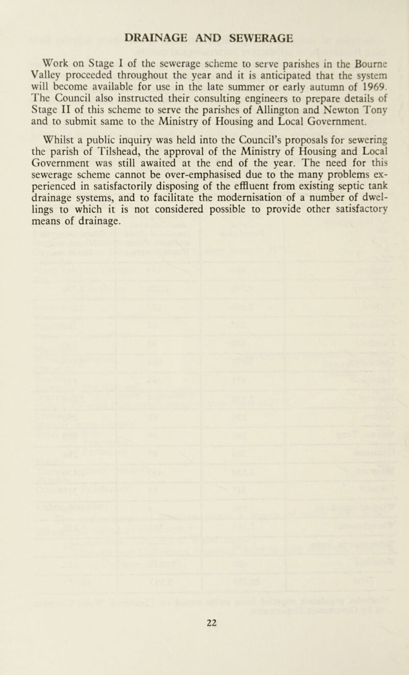 DRAINAGE AND SEWERAGE Work on Stage I of the sewerage scheme to serve parishes in the Bourne Valley proceeded throughout the year and it is anticipated that the system will become available for use in the late summer or early autumn of 1969. The Council also instmcted their consulting engineers to prepare details of Stage II of this scheme to serve the parishes of Allington and Newton Tony and to submit same to the Ministry of Housing and Local Government. Whilst a public inquiry was held into the Council’s proposals for sewering the parish of Tilshead, the approval of the Ministry of Housing and Local Government was still awaited at the end of the year. The need for this sewerage scheme cannot be over-emphasised due to the many problems ex- perienced in satisfactorily disposing of the effluent from existing septic tank drainage systems, and to facilitate the modernisation of a number of dwel- lings to which it is not considered possible to provide other satisfactory means of drainage.