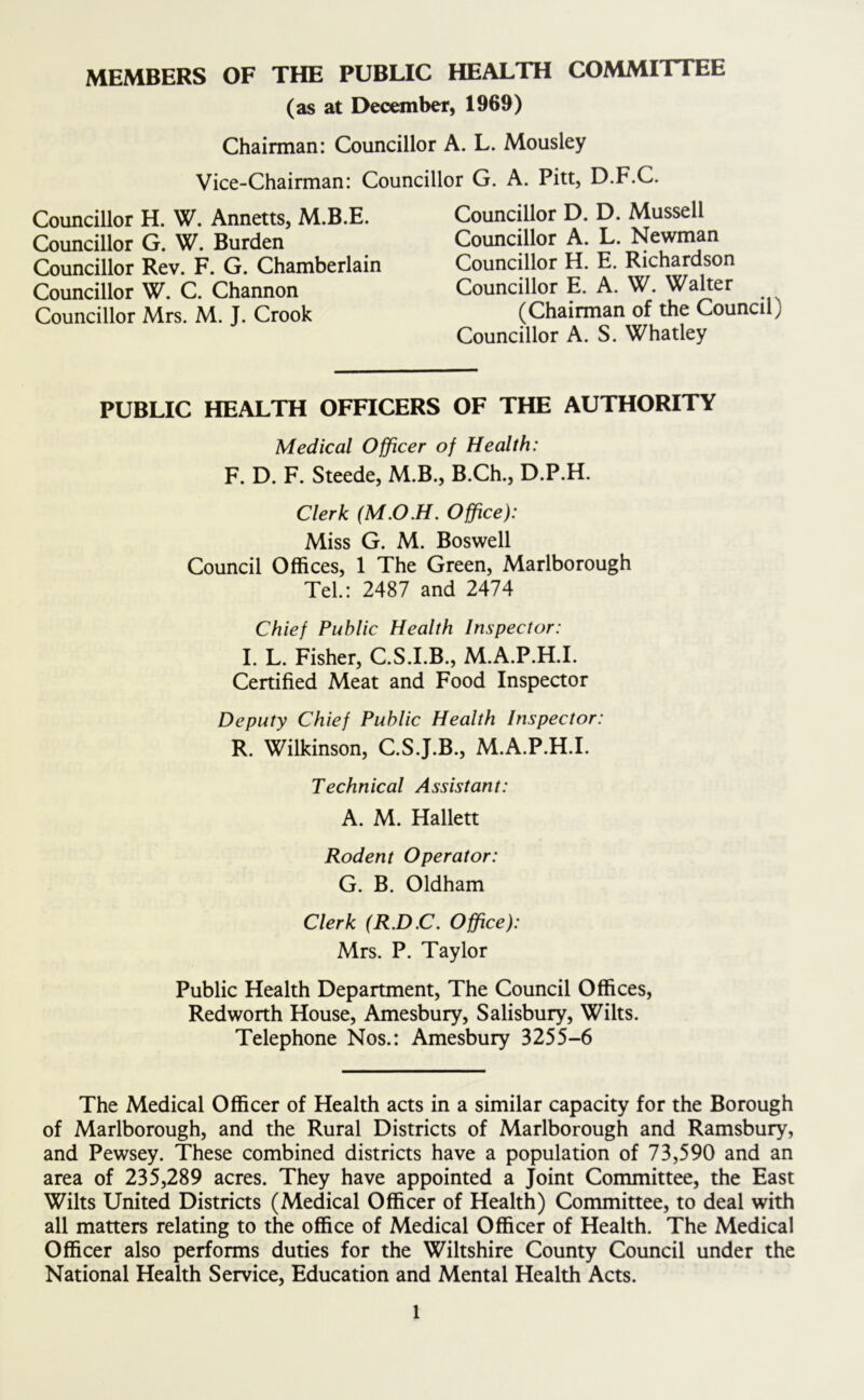 MEMBERS OF THE PUBLIC HEALTH COMMITTEE (as at December, 1969) Chairman: Councillor A. L. Mousley Vice-Chairman: Councillor G. A. Pitt, D.F.C. Councillor H. W. Annetts, M.B.E. Councillor G. W. Burden Councillor Rev. F. G. Chamberlain Councillor W. C. Channon Councillor Mrs. M. J. Crook Councillor D. D. Mussell Councillor A. L. Newman Councillor H. E. Richardson Councillor E. A. W. Walter (Chairman of the Council) Councillor A. S. Whatley PUBLIC HEALTH OFFICERS OF THE AUTHORITY Medical Officer of Health: F. D. F. Steede, M.B., B.Ch., D.P.H. Clerk (M.O.H. Office): Miss G. M. Boswell Council Offices, 1 The Green, Marlborough Tel: 2487 and 2474 Chief Public Health Inspector: I. L. Fisher, C.S.I.B., M.A.P.H.I. Certified Meat and Food Inspector Deputy Chief Public Health Inspector: R. Wilkinson, C.S.J.B., M.A.P.H.I. Technical Assistant: A. M. Hallett Rodent Operator: G. B. Oldham Clerk (R.D.C. Office): Mrs. P. Taylor Public Health Department, The Council Offices, Redworth House, Amesbury, Salisbury, Wilts. Telephone Nos.: Amesbury 3255-6 The Medical Officer of Health acts in a similar capacity for the Borough of Marlborough, and the Rural Districts of Marlborough and Ramsbury, and Pewsey. These combined districts have a population of 73,590 and an area of 235,289 acres. They have appointed a Joint Committee, the East Wilts United Districts (Medical Officer of Health) Committee, to deal with all matters relating to the office of Medical Officer of Health. The Medical Officer also performs duties for the Wiltshire County Council under the National Health Service, Education and Mental Health Acts.