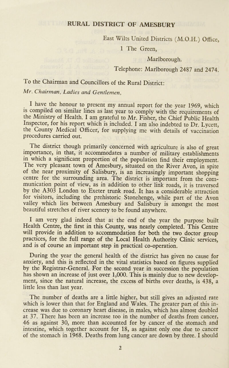 East Wilts United Districts (M.O.H.) Office, 1 The Green, Marlborough. Telephone: Marlborough 2487 and 2474. To the Chairman and Councillors of the Rural District: Mr. Chairman, Ladies and Gentlemen, I have the honour to present my annual report for the year 1969, which is compiled on similar lines as last year to comply with the requirements of the Ministry of Health. I am grateful to Mr. Fisher, the Chief Public Health Inspector, for his report which is included. I am also indebted to Dr. Lycett, the County Medical Officer, for supplying me with details of vaccination procedures carried out. The district though primarily concerned with agriculture is also of great importance, in that, it accommodates a number of military establishments in which a significant proportion of the population find their employment. The very pleasant town of Amesbury, situated on the River Avon, in spite of the near proximity of Salisbury, is an increasingly important shopping centre for the surrounding area. The district is important from the com- munication point of view, as in addition to other link roads, it is traversed by the A303 London to Exeter trunk road. It has a considerable attraction for visitors, including the prehistoric Stonehenge, while part of the Avon valley which lies between Amesbury and Salisbury is amongst the most beautiful stretches of river scenery to be found anywhere. I am very glad indeed that at the end of the year the purpose built Health Centre, the first in this County, was nearly completed. This Centre will provide in addition to accommodation for both the two doctor group practices, for the full range of the Local Health Authority Clinic services, and is of course an important step in practical co-operation. During the year the general health of the district has given no cause for anxiety, and this is reflected in the vital statistics based on figures supplied by the Registrar-General. For the second year in succession the population has shown an increase of just over 1,000. This is mainly due to new develop- ment, since the natural increase, the excess of births over deaths, is 438, a little less than last year. The number of deaths are a little higher, but still gives an adjusted rate which is lower than that for England and Wales. The greater part of this in- crease was due to coronary heart disease, in males, which has almost doubled at 37. There has been an increase too in the number of deaths from cancer, 46 as against 30, more than accounted for by cancer of the stomach and intestine, which together account for 18, as against only one due to cancer of the stomach in 1968. Deaths from lung cancer are down by three. I should