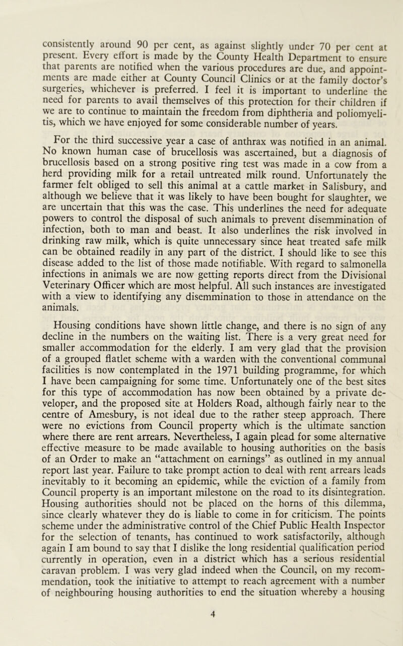 consistently around 90 per cent, as against slightly under 70 per cent at present. Every effort is made by the County Health Department to ensure that parents are notified when the various procedures are due, and appoint- ments are made either at County Council Clinics or at the family doctor’s surgeries, whichever is preferred. I feel it is important to underline the need for parents to avail themselves of this protection for their children if we are to continue to maintain the freedom from diphtheria and poliomyeli- tis, which we have enjoyed for some considerable number of years. For the third successive year a case of anthrax was notified in an animal. No known human case of brucellosis was ascertained, but a diagnosis of brucellosis based on a strong positive ring test was made in a cow from a herd providing milk for a retail untreated milk round. Unfortunately the farmer felt obliged to sell this animal at a cattle market in Salisbury, and although we believe that it was likely to have been bought for slaughter, we are uncertain that this was the case. This underlines the need for adequate powers to control the disposal of such animals to prevent disemmination of infection, both to man and beast. It also underlines the risk involved in drinking raw milk, which is quite unnecessary since heat treated safe milk can be obtained readily in any part of the district. I should like to see this disease added to the list of those made notifiable. With regard to salmonella infections in animals we are now getting reports direct from the Divisional Veterinary Officer which are most helpful. All such instances are investigated with a view to identifying any disemmination to those in attendance on the animals. Housing conditions have shown little change, and there is no sign of any decline in the numbers on the waiting list. There is a very great need for smaller accommodation for the elderly. I am very glad that the provision of a grouped flatlet scheme with a warden with the conventional communal facilities is now contemplated in the 1971 building programme, for which I have been campaigning for some time. Unfortunately one of the best sites for this type of accommodation has now been obtained by a private de- veloper, and the proposed site at Holders Road, although fairly near to the centre of Amesbury, is not ideal due to the rather steep approach. There were no evictions from Council property which is the ultimate sanction where there are rent arrears. Nevertheless, I again plead for some alternative effective measure to be made available to housing authorities on the basis of an Order to make an “attachment on earnings” as outlined in my annual report last year. Failure to take prompt action to deal with rent arrears leads inevitably to it becoming an epidemic, while the eviction of a family from Council property is an important milestone on the road to its disintegration. Housing authorities should not be placed on the horns of this dilemma, since clearly whatever they do is liable to come in for criticism. The points scheme under the administrative control of the Chief Public Health Inspector for the selection of tenants, has continued to work satisfactorily, although again I am bound to say that I dislike the long residential qualification period currently in operation, even in a district which has a serious residential caravan problem. I was very glad indeed when the Council, on my recom- mendation, took the initiative to attempt to reach agreement with a number of neighbouring housing authorities to end the situation whereby a housing