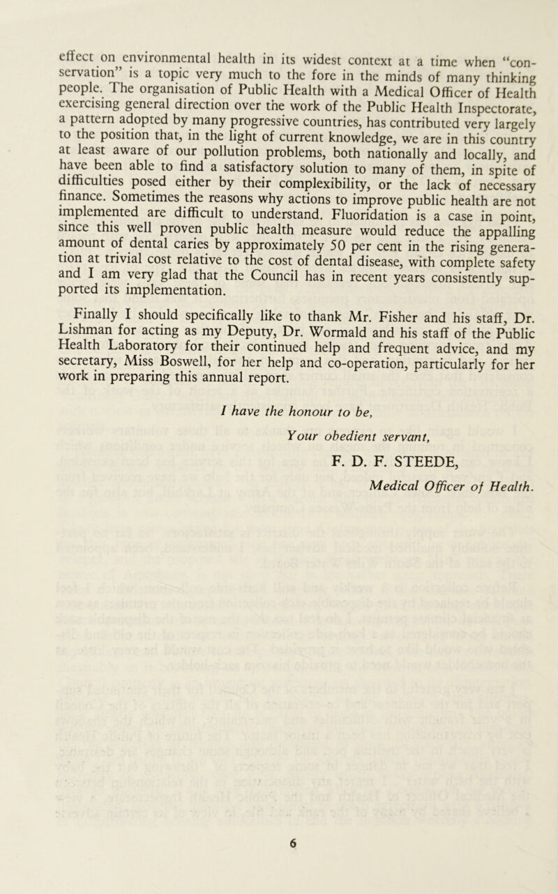 effect on environmental health in its widest context at a time when “con- servation” is a topic very much to the fore in the minds of many thinking people. The organisation of Public Health with a Medical Officer of Health exercising general direction over the work of the Public Health Inspectorate, a pattern adopted by many progressive countries, has contributed very largely to the position that, in the light of current knowledge, we are in this country at least aware of our pollution problems, both nationally and locally, and have been able to find a satisfactory solution to many of them, in spite of difficulties posed either by their complexibility, or the lack of necessary finance. Sometimes the reasons why actions to improve public health are not implemented are difficult to understand. Fluoridation is a case in point, since this well proven public health measure would reduce the appalling amount of dental caries by approximately 50 per cent in the rising genera- tion at trivial cost relative to the cost of dental disease, with complete safety and I am very glad that the Council has in recent years consistently sup- ported its implementation. Finally I should specifically like to thank Mr. Fisher and his staff, Dr. Lishman for acting as my Deputy, Dr. Wormald and his staff of the Public Health Laboratory for their continued help and frequent advice, and my secretary, Miss Boswell, for her help and co-operation, particularly for her work in preparing this annual report. / have the honour to be, Your obedient servant, F. D. F. STEEDE, Medical Officer of Health.