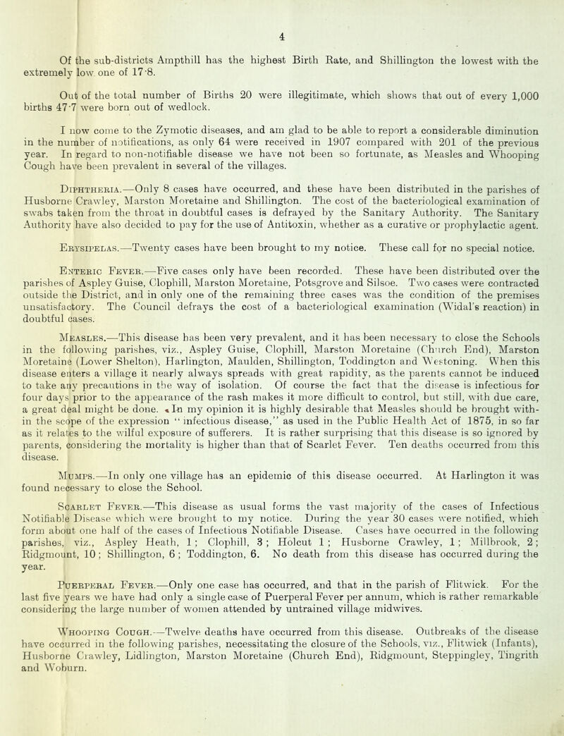 Of the sub-districts Ampthill has the highest Birth Rate, and Shillington the lowest with the extremely low one of 17 8. Out of the total number of Births 20 were illegitimate, which shows that out of every 1,000 births 47'7 were born out of wedlock. I now come to the Zymotic diseases, and am glad to be able to report a considerable diminution in the number of notifications, as only 64 were received in 1907 compared with 201 of the previous year. In regard to non-notifiable disease we have not been so fortunate, as Measles and Whooping Cough have been prevalent in several of the villages. Diphtheria.—Only 8 cases have occurred, and these have been distributed in the parishes of Husborne Crawley, Marston Moretaine and Shillington. The cost of the bacteriological examination of swabs taken from the throat in doubtful cases is defrayed by the Sanitary Authority. The Sanitary Authority have also decided to pay for the use of Antitoxin, whether as a curative or prophylactic agent. Erysipelas.—Twenty cases have been brought to my notice. These call for no special notice. Enteric Fever.—Five cases only have been recorded. These have been distributed over the parishes of Aspley Guise, Clophill, Marston Moretaine, Potsgrove and Silsoe. Two cases were contracted outside the District, and in only one of the remaining three cases was the condition of the premises unsatisfactory. The Council defrays the cost of a bacteriological examination (Widal’s reaction) in doubtful cases. Measles.—This disease has been very prevalent, and it has been necessary to close the Schools in the following parishes, viz., Aspley Guise, Clophill, Marston Moretaine (Church End), Marston Moretaine (Lower Shelton), Harlington, Maulden, Shillington, Toddington and Westoning. When this disease enters a village it nearly always spreads with great rapidity, as the parents cannot be induced to take any precautions in the way of isolation. Of course the fact that the disease is infectious for four days prior to the appearance of the rash makes it more difficult to control, but still, with due care, a great deal might be done. ■•In my opinion it is highly desirable that Measles should be brought with- in the scope of the expression “ infectious disease,” as used in the Public Health Act of 1875, in so far as it relates to the wilful exposure of sufferers. It is rather surprising that this disease is so ignored by parents, considering the mortality is higher than that of Scarlet Fever. Ten deaths occurred from this disease. Mumps.—In only one village has an epidemic of this disease occurred. At Harlington it was found necessary to close the School. Scarlet Fever.—This disease as usual forms the vast majority of the cases of Infectious Notifiable Disease which were brought to my notice. During the year 30 cases were notified, which form about one half of the cases of Infectious Notifiable Disease. Cases have occurred in the following parishes, viz., Aspley Heath, 1; Clophill, 3 ; Holcut 1 ; Husborne Crawley, 1; Millbrook, 2; Ridgmount, 10 ; Shillington, 6 ; Toddington, 6. No death from this disease has occurred during the year. Puerperal Fever.-—Only one case has occurred, and that in the parish of Flitwick. For the last five years we have had only a single case of Puerperal Fever per annum, which is rather remarkable considering the large number of women attended by untrained village midwives. Whooping Cough.—Twelve deaths have occurred from this disease. Outbreaks of the disease have occurred in the following parishes, necessitating the closure of the Schools, viz., Flitwick (Infants), Husborne Crawley, Lidlington, Marston Moretaine (Church End), Ridgmount, Steppingley, Tingrith and Woburn.