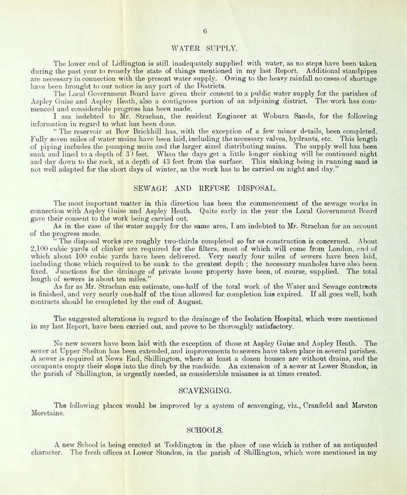 WATER SUPPLY. The lower end of Lidlington is still inadequately supplied with water, as no steps have been taken during the past year to remedy the state of things mentioned in my last Report. Additional standpipes are necessary in connection with the present water supply. Owing to the heavy rainfall no cases of shortage have been brought to our notice in any part of the Districts. The Local Government Board have given their consent to a public water supply for the parishes of Aspley Guise and Aspley Heath, also a contiguous portion of an adjoining district. The work has com- menced and considerable progress has been made. I am indebted to Mr. Strachan, the resident Engineer at Woburn Sands, for the following information in regard to what has been done. “ The reservoir at Bow Brickhill has, with the exception of a few minor details, been completed. Fully seven miles of water mains have been laid, including the necessary valves, hydrants, etc. This length of piping includes the pumping main and the larger sized distributing mains. The supply well has been sunk and lined to a depth of 3 ) feet. When the days get a little longer sinking will be continued night and day down to the rock, at a depth of 43 feet from the surface. This sinking being in running sand is not weil adapted for the short days of winter, as the work has to be carried on night and day.” SEWAGE AND REFUSE DISPOSAL. The most important matter in this direction has been the commencement of the sewage works in connection with Aspley Guise and Aspley Heath. Quite early in the year the Local Government Board gave their consent to the work being carried out. As in the case of the water supply for the same area, I am indebted to Mr. Strachan for an account of the progress made. “ The disposal works are roughly two-thirds completed so far as construction is concerned. About 2,100 cubic yards of clinker are required for the filters, most of which will come from London, and of which about 100 cubic yards have been delivered. Very nearly four miles of sewers have been laid, including those which required to be sunk to the greatest depth ; the necessary manholes have also been fixed. Junctions for the drainage of private house property have been, of course, supplied. The total length of sewers is about ten miles.” As far as Mr. Strachan can estimate, one-half of the total work of the Water and Sewage contracts is finished, and very nearly one-half of the time allowed for. completion has expired. If all goes well, both contracts should be completed by the end of August. The suggested alterations in regard to the drainage of the Isolation Hospital, which were mentioned in my last Report, have been carried out, and prove to be thoroughly satisfactory. No new sewers have been laid with the exception of those at Aspley Guise and Aspley Heath. The sewer at Upper Shelton has been extended, and improvements to sewers have taken place in several parishes. A sewer is required at News End , Shillington, where at least a dozen houses are without drains, and the occupants empty their slops into the ditch by the roadside. An extension of a sewer at Lower Stondon, in the parish of Shillington, is urgently needed, as considerable nuisance is at times created. SCAVENGING. The following places would be improved by a system of scavenging, viz., Cranfield and Marston Moretaine. SCHOOLS. A new School is being erected at Toddington in the place of one which is rather of an antiquated character. The fresh offices at Lower Stondon, in the parish of Shillington, which were mentioned in my