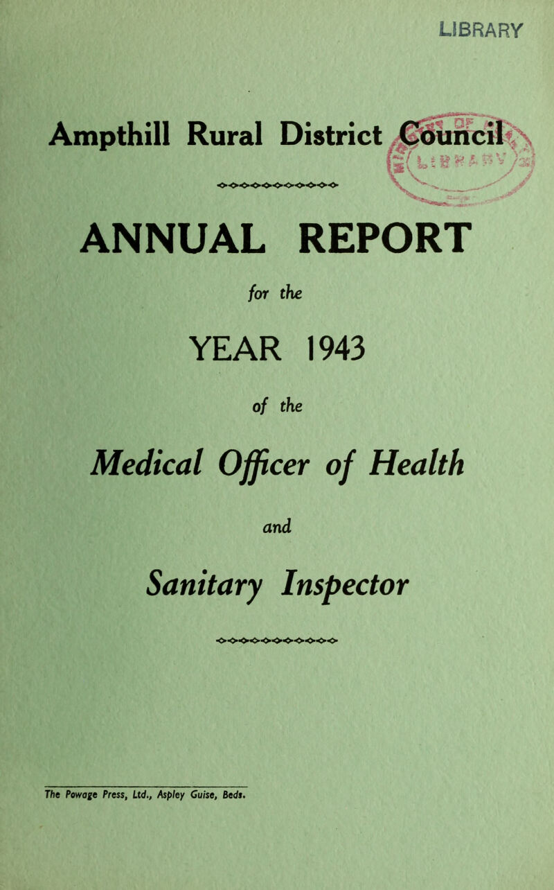 LIBRARY Ampthill Rural District Court cii«\ ,,_ rV ■ J r ANNUAL REPORT for the YEAR 1943 of the Medical Officer of Health and Sanitary Inspector ■o-o-oo-oo-oo-o-oo The Powage Press, Ltd., Aspley Guise, Reds.
