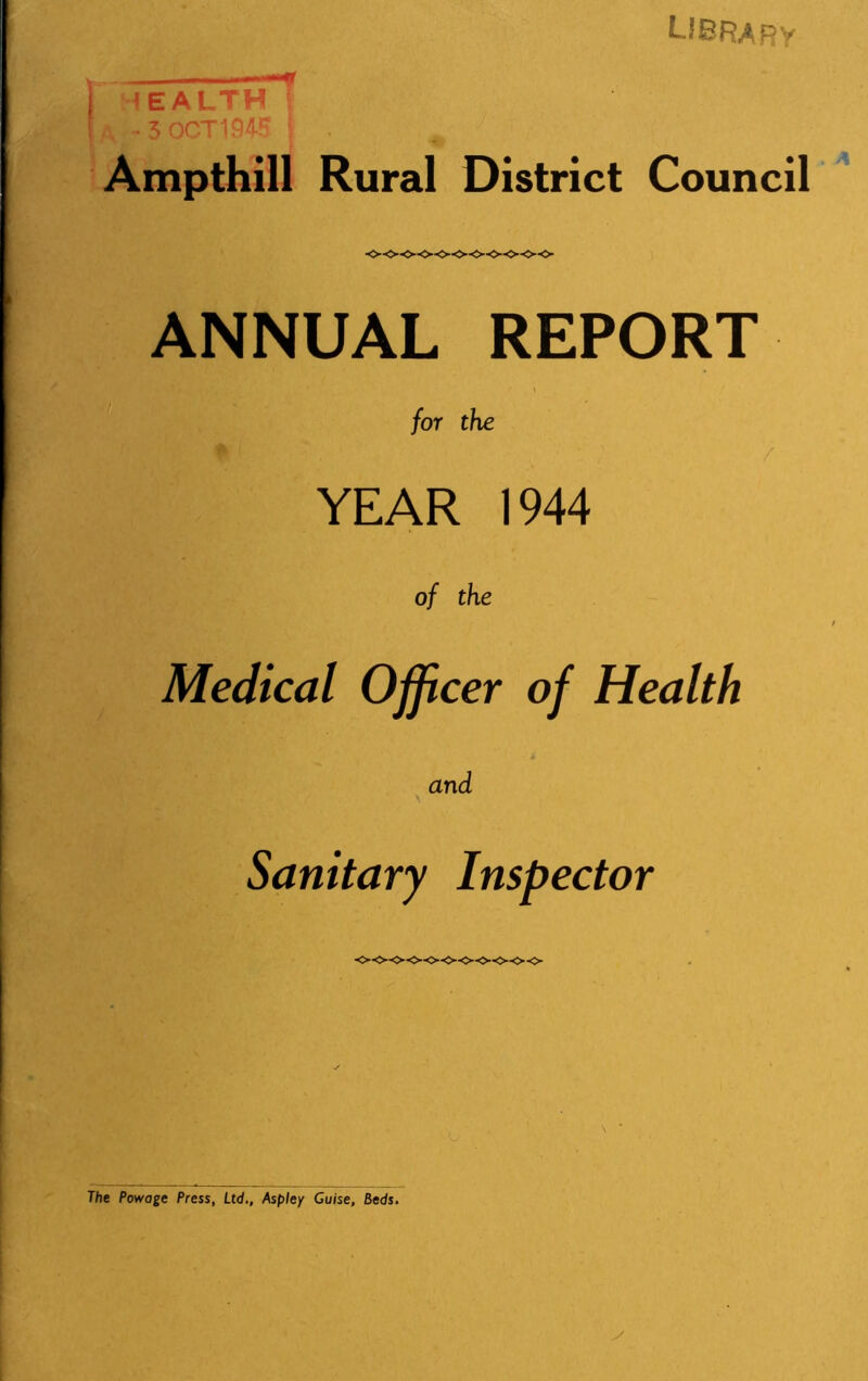 LIBRARY I HEALTH f A - 3 OCT 1945 j . ^ Ampthill Rural District Council ANNUAL REPORT r* I for the YEAR 1944 of the Medical Officer of Health and Sanitary Inspector The Powage Press, Ltd., Aspley Guise, Beds.