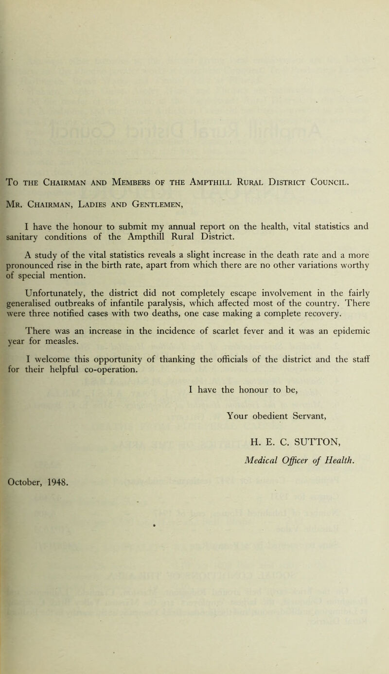 To the Chairman and Members of the Ampthill Rural District Council. Mr. Chairman, Ladies and Gentlemen, I have the honour to submit my annual report on the health, vital statistics and sanitary conditions of the Ampthill Rural District. A study of the vital statistics reveals a slight increase in the death rate and a more pronounced rise in the birth rate, apart from which there are no other variations worthy of special mention. Unfortunately, the district did not completely escape involvement in the fairly generalised outbreaks of infantile paralysis, which affected most of the country. There were three notified cases with two deaths, one case making a complete recovery. There was an increase in the incidence of scarlet fever and it was an epidemic year for measles. I welcome this opportunity of thanking the officials of the district and the staff for their helpful co-operation. I have the honour to be, Your obedient Servant, October, 1948. H. E. C. SUTTON, Medical Officer of Health.