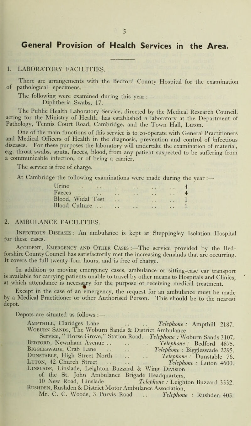 General Provision of Health Services in the Area. 1. LABORATORY FACILITIES. There are arrangements with the Bedford County Hospital for the examination of pathological specimens. The following were examined during this year :— Diphtheria Swabs, 17. The Public Health Laboratory Service, directed by the Medical Research Council, acting for the Ministry of Health, has established a laboratory at the Department of Pathology, Tennis Court Road, Cambridge, and the Town Hall, Luton. One of the main functions of this service is to co-operate with General Practitioners and Medical Officers of Health in the diagnosis, prevention and control of infectious diseases. For these purposes the laboratory will undertake the examination of material, e.g. throat swabs, sputa, faeces, blood, from any patient suspected to be suffering from a communicable infection, or of being a carrier. The service is free of charge. At Cambridge the following examinations were made during the year Urine . . . . .. . . . . . . 4 Faeces .. .. .. .. .. .. 4 Blood, Widal Test .. .. .. .. 1 Blood Culture . . . . . . . . . . 1 2. AMBULANCE FACILITIES. Infectious Diseases : An ambulance is kept at Steppingley Isolation Hospital for these cases. Accident, Emergency and Other Cases 'The service provided by the Bed- forshire County Council has satisfactorily met the increasing demands that are occurring. It covers the full twenty-four hours, and is free of charge. In addition to moving emergency cases, ambulance or sitting-case car transport is available for carrying patients unable to travel by other means to Hospitals and Clinics, at which attendance is necessary for the purpose of receiving medical treatment. Except in the case of an emergency, the request for an ambulance must be made by a Medical Practitioner or other Authorised Person. This should be to the nearest depot. Depots are situated as follows :— Ampthill, Claridges Lane Telephone : Ampthill 2187. Woburn Sands, The Woburn Sands & District Ambulance Service, “ Horse Grove,” Station Road. Telephone : Woburn Sands 3107. Bedford, Newnham Avenue Telephone : Bedford 4875. Biggleswade, Crab Lane . . .. .. Telephone : Biggleswade 2295. Dunstable, High Street North . . . . Telephone : Dunstable 76. Luton, 42 Church Street Telephone : Luton 4600. Linslade, Linslade, Leighton Buzzard & Wing Division of the St. John Ambulance Brigade Headquarters, 10 New Road, Linslade . . Telephone : Leighton Buzzard 3332. Rushden, Rushden & District Motor Ambulance Association, Mr. C. C. Woods, 3 Purvis Road .. Telephone : Rushden 403.