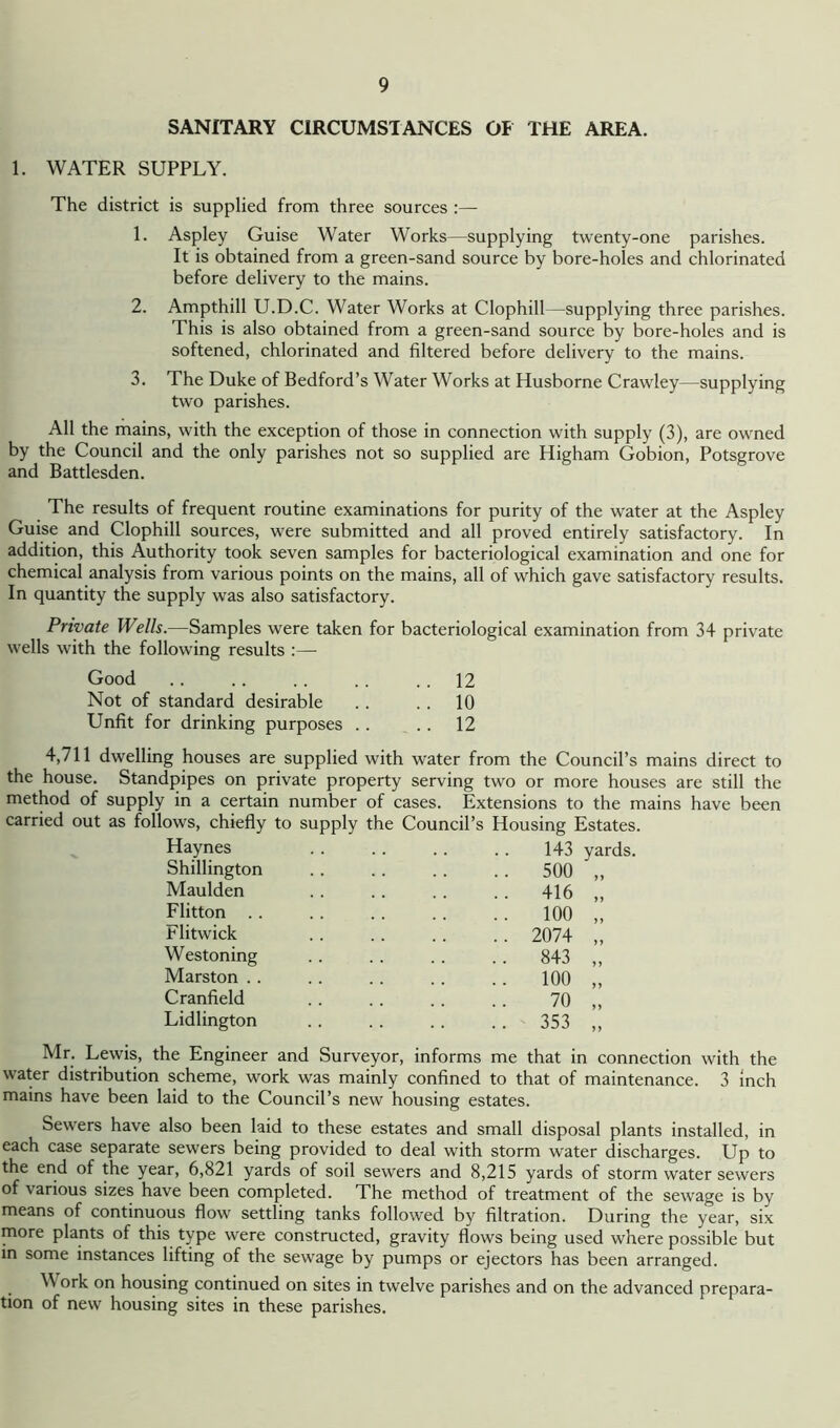 SANITARY CIRCUMSTANCES OF THE AREA. 1. WATER SUPPLY. The district is supplied from three sources :— 1. Aspley Guise Water Works—supplying twenty-one parishes. It is obtained from a green-sand source by bore-holes and chlorinated before delivery to the mains. 2. Ampthill U.D.C. Water Works at Clophill—supplying three parishes. This is also obtained from a green-sand source by bore-holes and is softened, chlorinated and filtered before delivery to the mains. 3. The Duke of Bedford’s Water Works at Husborne Crawley—supplying two parishes. All the mains, with the exception of those in connection with supply (3), are owned by the Council and the only parishes not so supplied are Higham Gobion, Potsgrove and Battlesden. The results of frequent routine examinations for purity of the water at the Aspley Guise and Clophill sources, were submitted and all proved entirely satisfactory. In addition, this Authority took seven samples for bacteriological examination and one for chemical analysis from various points on the mains, all of which gave satisfactory results. In quantity the supply was also satisfactory. Private Wells.—Samples were taken for bacteriological examination from 34 private wells with the following results :— Good .. .. .. .. .. 12 Not of standard desirable .. .. 10 Unfit for drinking purposes . . . . 12 4,711 dwelling houses are supplied with water from the Council’s mains direct to the house. Standpipes on private property serving two or more houses are still the method of supply in a certain number of cases. Extensions to the mains have been carried out as follows, chiefly to supply the Council’s Housing Estates. Haynes 143 yards. Shillington Maulden Flitton . . Flitwick Westoning Marston .. Cranfield Lidlington 500 416 100 2074 843 100 70 353 Mr. Lewis, the Engineer and Surveyor, informs me that in connection with the water distribution scheme, work was mainly confined to that of maintenance. 3 inch mains have been laid to the Council’s new housing estates. Sewers have also been laid to these estates and small disposal plants installed, in each case separate sewers being provided to deal with storm water discharges. Up to the end of the year, 6,821 yards of soil sewers and 8,215 yards of storm water sewers of various sizes have been completed. The method of treatment of the sewage is by means of continuous flow settling tanks followed by filtration. During the year, six more plants of this type were constructed, gravity flows being used where possible but in some instances lifting of the sewage by pumps or ejectors has been arranged. W ork on housing continued on sites in twelve parishes and on the advanced prepara- tion of new housing sites in these parishes.