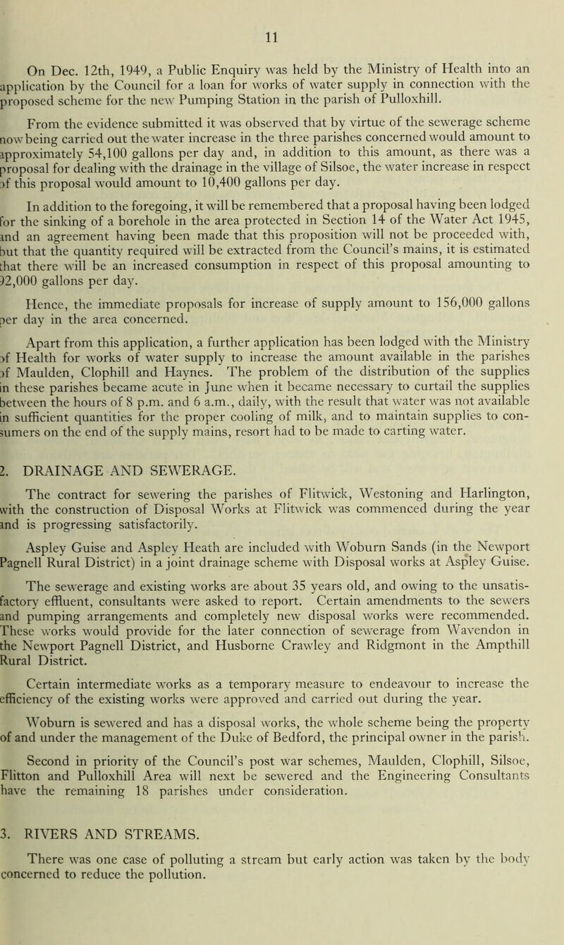 On Dec. 12th, 1949, a Public Enquiry was held by the Ministry of Health into an application by the Council for a loan for works of water supply in connection with the proposed scheme for the new Pumping Station in the parish of Pulloxhill. From the evidence submitted it was observed that by virtue of the sewerage scheme now being carried out the water increase in the three parishes concerned would amount to approximately 54,100 gallons per day and, in addition to this amount, as there was a proposal for dealing with the drainage in the village of Silsoe, the water increase in respect :>f this proposal would amount to 10,400 gallons per day. In addition to the foregoing, it will be remembered that a proposal having been lodged for the sinking of a borehole in the area protected in Section 14 of the Water Act 1945, and an agreement having been made that this proposition will not be proceeded with, but that the quantity required will be extracted from the Council’s mains, it is estimated that there will be an increased consumption in respect of this proposal amounting to 12,000 gallons per day. Hence, the immediate proposals for increase of supply amount to 156,000 gallons per day in the area concerned. Apart from this application, a further application has been lodged with the Ministry >f Health for works of water supply to increase the amount available in the parishes >f Maulden, Clophill and Haynes. The problem of the distribution of the supplies in these parishes became acute in June when it became necessary to curtail the supplies between the hours of 8 p.m. and 6 a.m,, daily, with the result that water was not available in sufficient quantities for the proper cooling of milk, and to maintain supplies to con- sumers on the end of the supply mains, resort had to be made to carting water. 2. DRAINAGE AND SEWERAGE. The contract for sewering the parishes of Flitwick, Westoning and Harlington, with the construction of Disposal Works at Flitwick was commenced during the year ind is progressing satisfactorily. Aspley Guise and Aspley Heath are included with Woburn Sands (in the Newport Pagnell Rural District) in a joint drainage scheme with Disposal works at Aspley Guise. The sewerage and existing works are about 35 years old, and owing to the unsatis- factory effluent, consultants were asked to report. Certain amendments to the sewers and pumping arrangements and completely new disposal works were recommended. These works would provide for the later connection of sewerage from Wavendon in the Newport Pagnell District, and Husborne Crawley and Ridgmont in the Ampthill Rural District. Certain intermediate works as a temporary measure to endeavour to increase the efficiency of the existing works were approved and carried out during the year. Woburn is sewered and has a disposal works, the whole scheme being the property of and under the management of the Duke of Bedford, the principal owner in the parish. Second in priority of the Council’s post war schemes, Maulden, Clophill, Silsoe, Flitton and Pulloxhill Area will next be sewered and the Engineering Consultants have the remaining 18 parishes under consideration. 3. RIVERS AND STREAMS. There was one case of polluting a stream but early action was taken by the body concerned to reduce the pollution.