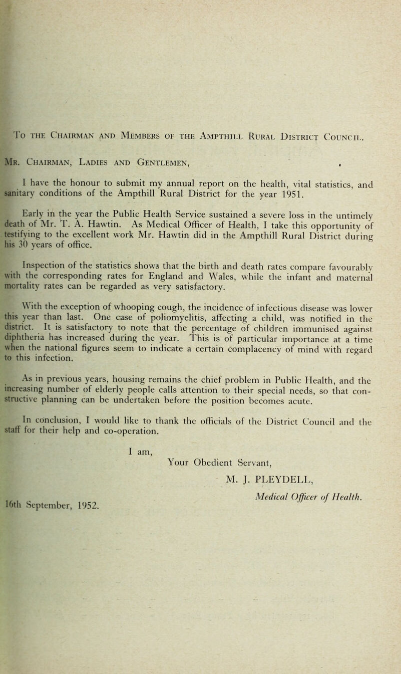 To the Chairman and Members oe the Ampthill Rural District Council. Mr. Chairman, Ladies and Gentlemen, I have the honour to submit my annual report on the health, vital statistics, and sanitary conditions of the Ampthill Rural District for the year 1951. Early in the year the Public Health Service sustained a severe loss in the untimely death of Mr. T. A. Hawtin. As Medical Officer of Health, I take this opportunity of testifying to the excellent work Mr. Hawtin did in the Ampthill Rural District during his 30 years of office. Inspection of the statistics shows that the birth and death rates compare favourably with the corresponding rates for England and Wales, while the infant and maternal mcrtality rates can be regarded as very satisfactory. With the exception of whooping cough, the incidence of infectious disease was lower this year than last. One case of poliomyelitis, affecting a child, was notified in the district. It is satisfactory to note that the percentage of children immunised against diphtheria has increased during the year. This is of particular importance at a time when the national figures seem to indicate a certain complacency of mind with regard to this infection. As in previous years, housing remains the chief problem in Public Health, and the increasing number of elderly people calls attention to their special needs, so that con- structive planning can be undertaken before the position becomes acute. In conclusion, I would like to thank the officials of the District Council and the stall for their help and co-operation. I am, Your Obedient Servant, M. J. PLEYDELL, Medical Officer of Health. 16th September, 1952.