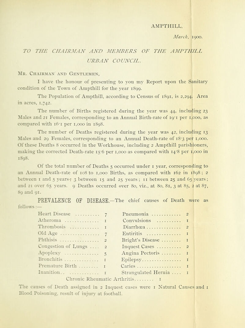 March, 1900. TO THE CHAIRMAN AND MEMBERS OE THE AMPTHILL URBAN COUNCIL. Mr. Chairman and Gentleimen, I have the honour of presenting to 3’ou 1115^ Report upon the Sanitary’ condition of the Town of Ainpthill for the 3'ear 1899. The Population of Ampthill, according to Census of 1891, is 2,294. Area in acres, 1.742. The number of Births registered during the 3’ear was 44, including 23 Males and 21 Females, corresponding to an Annual Birth-rate of 19-1 per 1,000, as compared until i6-i per i.ooo in 1898. The number of Deaths registered during the 3ear was 42, including 13 Males and 29 Females, corresponding to an Annual Death-rate of 18-3 per 1,000. Of these Deaths 8 occurred in the Workhouse, including 2 Ampthill parishioners, making the corrected Death-rate 15-6 per 1,000 as compared with i4‘8 per 1,000 in 1S9S. Of the total number of Deaths 5 occurred under i 3’ear, corresponding to an Annual Death-rate of 108 to 1,000 Births, as compared with 162 in 1898 ; 2 between i and 5 3-ears4 3 between 15 and 25 3'ears ; ii between 25 and 65 3^ears; and 21 over 65 3-ears. 9 Deaths occurred over 80, viz., at 80, 81, 3 at 85, 2 at 87, $9 and 91. PEEYALENCE OF DISEASE.—The chief causes of Death were as follows:— Heart Disease 7 Atheroma i Thrombosis i Old Age 7 Phthisis 2 Congestion of Lungs .... 2 Apoplexy 5 Bronchitis i Premature Birth i Inanition i Chronic Rheumatic Pneumonia 2 Convulsions i Diarrhoea 2 Entiritis i Bright’s Disease i Inquest Cases 2 Angina Pectoris i Epilepsy i Caries i Strangulated Hernia .... i I The causes of Death assigned in 2 Inquest cases were i Natural Causes and i Blood Poisoning, result of injur3- at football.