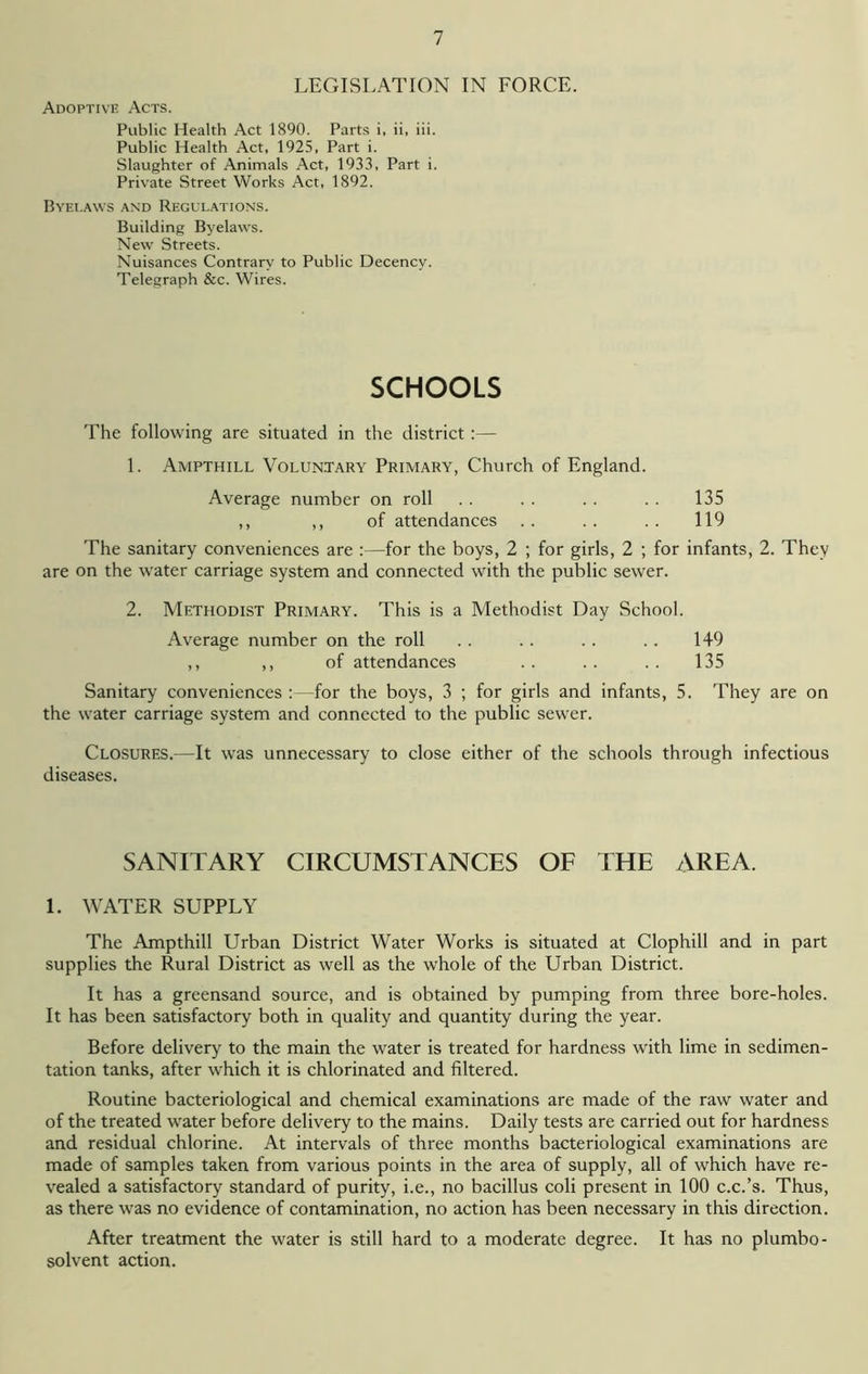 LEGISLATION IN FORCE. Adoptive Acts. Public Health Act 1890. Parts i, ii, iii. Public Health Act, 1925, Part i. Slaughter of Animals Act, 1933, Part i. Private Street Works Act, 1892. Byelaws and Regulations. Building Byelaws. New Streets. Nuisances Contrary to Public Decency. Telegraph &c. Wires. SCHOOLS The following are situated in the district :— 1. Ampthill Voluntary Primary, Church of England. Average number on roll . . . . . . . . 135 ,, ,, of attendances .. .. .. 119 The sanitary conveniences are :—for the boys, 2 ; for girls, 2 ; for infants, 2. They are on the water carriage system and connected with the public sewer. 2. Methodist Primary. This is a Methodist Day School. Average number on the roll . . . . . . . . 149 ,, ,, of attendances .. .. .. 135 Sanitary conveniences :—for the boys, 3 ; for girls and infants, 5. They are on the water carriage system and connected to the public sewer. Closures.—It was unnecessary to close either of the schools through infectious diseases. SANITARY CIRCUMSTANCES OF THE AREA. 1. WATER SUPPLY The Ampthill Urban District Water Works is situated at Clophill and in part supplies the Rural District as well as the whole of the Urban District. It has a greensand source, and is obtained by pumping from three bore-holes. It has been satisfactory both in quality and quantity during the year. Before delivery to the main the water is treated for hardness with lime in sedimen- tation tanks, after which it is chlorinated and filtered. Routine bacteriological and chemical examinations are made of the raw water and of the treated water before delivery to the mains. Daily tests are carried out for hardness and residual chlorine. At intervals of three months bacteriological examinations are made of samples taken from various points in the area of supply, all of which have re- vealed a satisfactory standard of purity, i.e., no bacillus coli present in 100 c.c.’s. Thus, as there was no evidence of contamination, no action has been necessary in this direction. After treatment the water is still hard to a moderate degree. It has no plumbo- solvent action.