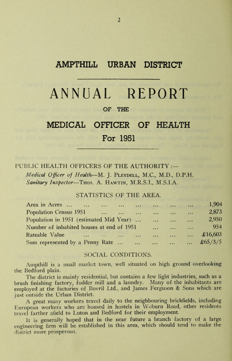 1 AMPTHILL URBAN DISTRICT ANNUAL REPORT OF THE MEDICAL OFFICER OF HEALTH For 1951 PUBLIC HEALTH OFFICERS OF THE AUTHORITY Medical Officer of Health—M. J. Pleydell, M.C., M.D., D.P.H. Sanitary Inspector—Thos. A. Hawtin, M.R.S.I., M.S.I.A. STATISTICS OF TPIE AREA. Area in Acres ... Population Census 1951 Population in 1951 (estimated Mid Year) ... Number of inhabited houses at end of 1951 Rateable Value Sum represented by a Penny Rate ... 1,904 2,873 2,950 954 £16,603 £65/3/5 SOCIAL CONDITIONS. Ampthill is a small market town, well situated on high ground overlooking the Bedford plain. The district is mainly residential, but contains a few light industries, such as a brush finishing factory, fodder mill and a laundry. Many of the inhabitants are employed at the factories of Bovril Ltd., and James Ferguson & Sons which are just outside the Urban District. A great many workers travel daily to the neighbouring brickfields, including European workers who are housed in hostels in Woburn Road, other residents travel farther afield to Luton and Bedford for their employment. It is generally hoped that in the near future a branch factory of a large engineering firm will be established in this area, which should tend to make the district more prosperous.