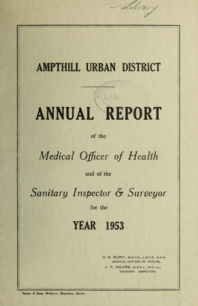 AMPTHILL URBAN DISTRICT ANNUAL REPORT of the Medical Officer of Health and of the Sanitary Inspector & Surveyor for the YEAR 1953 H. S. BURY. M.R.C.S., L.R.C P.. D.P.H MEDICAL OFFICER OF HEALTH. J. P. MEARS, M.R.S.I., M.S.I.A., SANITARY INSPECTOR. Fisher & Sons. Woburn, Bletchley, Bucks.