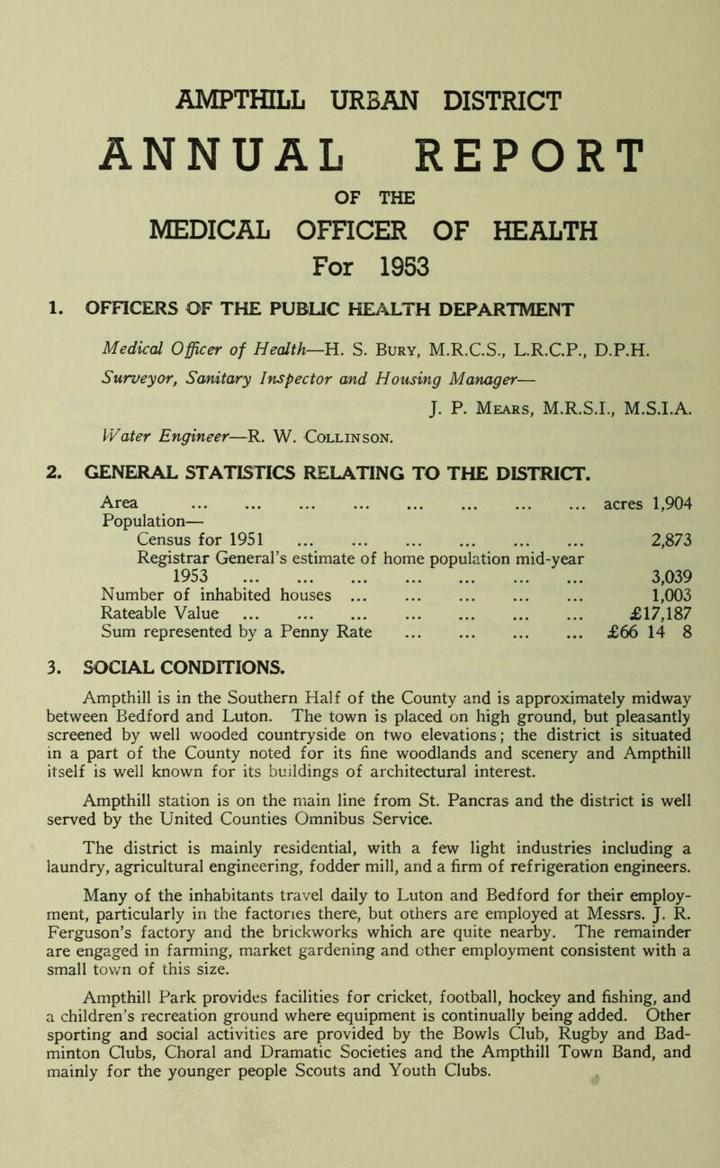 ANNUAL REPORT OF THE MEDICAL OFFICER OF HEALTH For 1953 1. OFFICERS OF THE PUBLIC HEALTH DEPARTMENT Medical Officer of Health—H. S. Bury, M.R.C.S., L.R.C.P., D.P.H. Surveyor, Sanitary Inspector and Housing Manager— J. P. Mears, M.R.S.I., M.S.I.A. Water Engineer—R. W. Collinson. 2. GENERAL STATISTICS RELATING TO THE DISTRICT. Area acres 1,904 Population— Census for 1951 2,873 Registrar General’s estimate of home population mid-year 1953 3,039 Number of inhabited houses ... 1,003 Rateable Value £17,187 Sum represented by a Penny Rate £66 14 8 3. SOCIAL CONDITIONS. Ampthill is in the Southern Half of the County and is approximately midway between Bedford and Luton. The town is placed on high ground, but pleasantly screened by well wooded countryside on two elevations; the district is situated in a part of the County noted for its fine woodlands and scenery and Ampthill itself is well known for its buildings of architectural interest. Ampthill station is on the main line from St. Pancras and the district is well served by the United Counties Omnibus Service. The district is mainly residential, with a few light industries including a laundry, agricultural engineering, fodder mill, and a firm of refrigeration engineers. Many of the inhabitants travel daily to Luton and Bedford for their employ- ment, particularly in the factories there, but others are employed at Messrs. J. R. Ferguson’s factory and the brickworks which are quite nearby. The remainder are engaged in farming, market gardening and other employment consistent with a small town of this size. Ampthill Park provides facilities for cricket, football, hockey and fishing, and a children’s recreation ground where equipment is continually being added. Other sporting and social activities are provided by the Bowls Club, Rugby and Bad- minton Clubs, Choral and Dramatic Societies and the Ampthill Town Band, and mainly for the younger people Scouts and Youth Clubs.