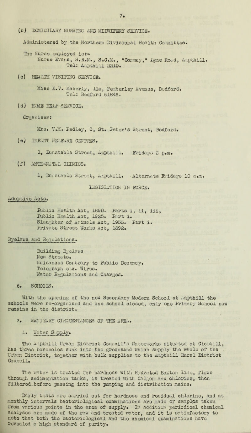 7* I'd) DOfilOIim NURSING AND MIDWIFERY SERVICE. Administered by the Northern Divisional Health Committee. The Nurse employed is:- Nurse Evans, S.R.N., S.C.M., Oorway,a Lyme Road, Aupthill. Tel: Ampthill 2210. (c) HE1LTH VISITING SERVICE. Miss E.V. Maberly, Ua, Femberley Avenue, Bedford. Tel: Bedford 61846. (d) HGME HELP SERVICE. Organiser: Mrs. V.M. Pedley, 5, St. Peter's Street, Bedford. (e) INFANT WELFARE CENTRES. 1, Durst able Street, Aapthi.ll. Fridays 2 p.m. (f) ANTE-N-.T1L CLINICS. 1, Dunstable Street, Ampthill. •Alternate Fridays 10 a.ra. LEGISACTION IN FORCE. Adoptive Acts. Public Health Act, 1890. Public Health Act, 1925. Slaughter of Animals net, Private Street Works Act, Parts i, .ii, iii, Part i. 19SS. Part i. 1892. Byelaws end Regulations. Building B„ claws New Streets. Nuisances Contrary to Public Decency. Telegraph etc. Wires. Water Regulations and Charges. 6. SCHOOIS. With the opening of the new Secondary Modern School at Anpthill the schools were re-organised and one school closed, only one Primary School now remains in the district. 7. SANITARY CIRCUMSTANCES OF THE ARIA. sy-F*.1?* Tho Anpthill Urban District Council's Waterworks situated at Clophill, has three boreholes sunk into thG greensand which supply the whole of tho Urban District, together with bulk supplies to tho Ampthill Rural District Council* The water is treated for hardness with Hydrated Buxton lime, flows through sedimentation tanks, is treated with Cal,on and chlorine, then filtered .before passing into tho pumping and distribution mains. Daily tests are carried out for hardness and residual chlorine, and at monthly intervals bacteriological examinations aro mado of samples taken from various points in tho aroa of supply. In addition periodical chemical analyses aro made of tho raw and treated water, and it is satisfactory to noto that both tho bactoriological and tho chomioal examinations have rcvoalod a high standard of purity.